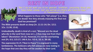 “But I do not want you to be ignorant, brethren, concerning those who
have fallen asleep, lest you sorrow as others who have no hope.”
(1 Thessalonians 4:13)
What happens to those who “fall asleep” [i.e. they
are dead]? Are they already enjoying the final rest
God has promised?
Undoubtedly, death is kind of a rest: “Blessed are the dead
who die in the Lord from now on […] they may rest from their
labors” (Revelation 14:13). However, it’s not the everlasting
rest (Ps. 6:5; 115:17; 146:4; Ecc. 9:5-6, 10; Is. 38:18).
The expression R.I.P. (“Rest In Peace”) is engraved in many
tombstones. The believers who fell asleep are now resting in
the hope that one day they will be awaken by their Lord.
The Bible presents death as sleep (Jn. 11:11-14; Dn. 12:2;
1Co. 11:30; 15:6).
 