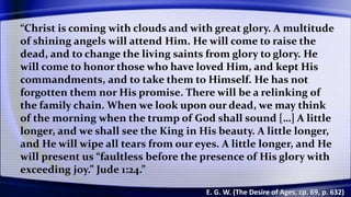 “Christ is coming with clouds and with great glory. A multitude
of shining angels will attend Him. He will come to raise the
dead, and to change the living saints from glory to glory. He
will come to honor those who have loved Him, and kept His
commandments, and to take them to Himself. He has not
forgotten them nor His promise. There will be a relinking of
the family chain. When we look upon our dead, we may think
of the morning when the trump of God shall sound […] A little
longer, and we shall see the King in His beauty. A little longer,
and He will wipe all tears from our eyes. A little longer, and He
will present us “faultless before the presence of His glory with
exceeding joy.” Jude 1:24.”
E. G. W. (The Desire of Ages, cp. 69, p. 632)
 