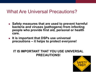  Safety measures that are used to prevent harmful
bacteria and viruses (pathogens) from infecting
people who provide first aid, personal or health
care.
 It is important that DSPs use universal
precautions – it helps to protect everyone!
IT IS IMPORTANT THAT YOU USE UNIVERSAL
PRECAUTIONS!
What Are Universal Precautions?
 