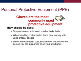 Gloves are the most
commonly used
protective equipment.
They should be used:
 To avoid contact with blood or other body fluids
 When handling contaminated items (e.g. laundry with
urine or fecal soiling)
 When there are open cuts, scratches or wounds on the
person you are supporting or on your own hands
Personal Protective Equipment (PPE)
 