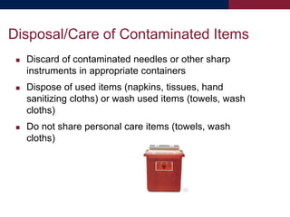  Discard of contaminated needles or other sharp
instruments in appropriate containers
 Dispose of used items (napkins, tissues, hand
sanitizing cloths) or wash used items (towels, wash
cloths)
 Do not share personal care items (towels, wash
cloths)
Disposal/Care of Contaminated Items
 