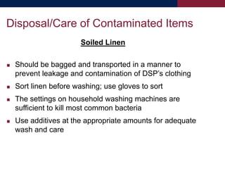 Soiled Linen
 Should be bagged and transported in a manner to
prevent leakage and contamination of DSP’s clothing
 Sort linen before washing; use gloves to sort
 The settings on household washing machines are
sufficient to kill most common bacteria
 Use additives at the appropriate amounts for adequate
wash and care
Disposal/Care of Contaminated Items
 