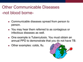  Communicable diseases spread from person to
person.
 You may hear them referred to as contagious or
infectious diseases as well.
 One example is Tuberculosis. You must obtain an
annual PPD to demonstrate that you do not have TB.
 Other examples: colds, flu.
Other Communicable Diseases
-not blood borne-
 