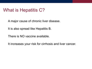 A major cause of chronic liver disease.
It is also spread like Hepatitis B.
There is NO vaccine available.
It increases your risk for cirrhosis and liver cancer.
What is Hepatitis C?
 