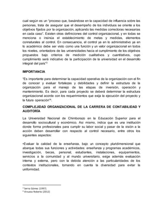 cual según es un “proceso que, basándose en la capacidad de influencia sobre las 
personas, trata de asegurar que el desempeño de los individuos se oriente a los 
objetivos fijados por la organización, aplicando las medidas correctoras necesarias 
en cada caso”. Existen otras definiciones del control organizacional, y en todas se 
menciona o insinúa el establecimiento de metas y medidas, elementos 
connaturales al control. En consecuencia, el control ya en lo administrativo ya en 
lo académico debe ser visto como una función y un valor organizacional en todos 
los niveles, orientadora de las universidades hacia el cumplimiento de los objetivos 
propuestos bajo criterios de medición cualitativos y cuantitativos, cuyo 
cumplimiento será indicativo de la participación de la universidad en el desarrollo 
integral del país”3 
IMPORTANCIA 
“Es importante para determinar la capacidad operativa de la organización con el fin 
de conocer y evaluar fortalezas y debilidades y definir la estructura de la 
organización para el manejo de las etapas de inversión, operación y 
mantenimiento. Es decir, para cada proyecto se deberá determinar la estructura 
organizacional acorde con los requerimientos que exija la ejecución del proyecto y 
la futura operación”4. 
COMPLEJIDAD ORGANIZACIONAL DE LA CARRERA DE CONTABILIDAD Y 
AUDITORÍA 
La Universidad Nacional de Chimborazo en la Educación Superior para el 
desarrollo sociocultural y económico. Asi mismo, indica que es una institución 
donde forma profesionales para cumplir su labor social y pasar de la visión a la 
acción deben desarrollar con respecto al control necesario, entre otros los 
siguientes aspectos: 
•Evaluar la calidad de la enseñanza, bajo un concepto pluridimensional que 
abarque todas sus funciones y actividades: enseñanza y programas académicos, 
investigación, becas, personal, estudiantes, instalaciones, equipamientos, 
servicios a la comunidad y al mundo universitario, exige además evaluación 
interna y externa, pero con la debida atención a las particularidades de los 
contextos institucionales, tomando en cuenta la diversidad para evitar la 
uniformidad. 
3 Serna Gómez (1997) 
4 Vinueza Roberto (2012) 
 