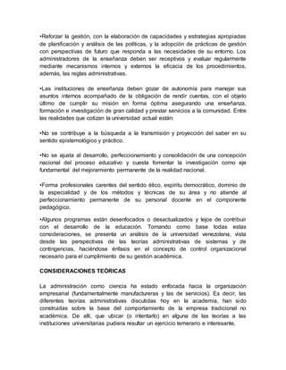 •Reforzar la gestión, con la elaboración de capacidades y estrategias apropiadas 
de planificación y análisis de las políticas, y la adopción de prácticas de gestión 
con perspectivas de futuro que responda a las necesidades de su entorno. Los 
administradores de la enseñanza deben ser receptivos y evaluar regularmente 
mediante mecanismos internos y externos la eficacia de los procedimientos, 
además, las reglas administrativas. 
•Las instituciones de enseñanza deben gozar de autonomía para manejar sus 
asuntos internos acompañado de la obligación de rendir cuentas, con el objeto 
último de cumplir su misión en forma óptima asegurando una enseñanza, 
formación e investigación de gran calidad y prestar servicios a la comunidad. Entre 
las realidades que cotizan la universidad actual están: 
•No se contribuye a la búsqueda a la transmisión y proyección del saber en su 
sentido epistemológico y práctico. 
•No se ajusta al desarrollo, perfeccionamiento y consolidación de una concepción 
nacional del proceso educativo y cuesta fomentar la investigación como eje 
fundamental del mejoramiento permanente de la realidad nacional. 
•Forma profesionales carentes del sentido ético, espíritu democrático, dominio de 
la especialidad y de los métodos y técnicas de su área y no atiende al 
perfeccionamiento permanente de su personal docente en el componente 
pedagógico. 
•Algunos programas están desenfocados o desactualizados y lejos de contribuir 
con el desarrollo de la educación. Tomando como base todas estas 
consideraciones, se presenta un análisis de la universidad venezolana, vista 
desde las perspectivas de las teorías administrativas de sistemas y de 
contingencias, haciéndose énfasis en el concepto de control organizacional 
necesario para el cumplimiento de su gestión académica. 
CONSIDERACIONES TEÓRICAS 
La administración como ciencia ha estado enfocada hacia la organización 
empresarial (fundamentalmente manufactureras y las de servicios). Es decir, las 
diferentes teorías administrativas discutidas hoy en la academia, han sido 
construidas sobre la base del comportamiento de la empresa tradicional no 
académica. De allí, que ubicar (o intentarlo) en alguna de las teorías a las 
instituciones universitarias pudiera resultar un ejercicio temerario e interesante. 
 