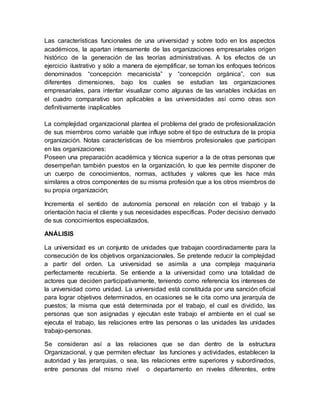 Las características funcionales de una universidad y sobre todo en los aspectos 
académicos, la apartan intensamente de las organizaciones empresariales origen 
histórico de la generación de las teorías administrativas. A los efectos de un 
ejercicio ilustrativo y sólo a manera de ejemplificar, se toman los enfoques teóricos 
denominados “concepción mecanicista” y “concepción orgánica”, con sus 
diferentes dimensiones, bajo los cuales se estudian las organizaciones 
empresariales, para intentar visualizar como algunas de las variables incluidas en 
el cuadro comparativo son aplicables a las universidades así como otras son 
definitivamente inaplicables 
La complejidad organizacional plantea el problema del grado de profesionalización 
de sus miembros como variable que influye sobre el tipo de estructura de la propia 
organización. Notas características de los miembros profesionales que participan 
en las organizaciones: 
Poseen una preparación académica y técnica superior a la de otras personas que 
desempeñan también puestos en la organización, lo que les permite disponer de 
un cuerpo de conocimientos, normas, actitudes y valores que les hace más 
similares a otros componentes de su misma profesión que a los otros miembros de 
su propia organización; 
Incrementa el sentido de autonomía personal en relación con el trabajo y la 
orientación hacia el cliente y sus necesidades específicas. Poder decisivo derivado 
de sus conocimientos especializados. 
ANÁLISIS 
La universidad es un conjunto de unidades que trabajan coordinadamente para la 
consecución de los objetivos organizacionales. Se pretende reducir la complejidad 
a partir del orden. La universidad se asimila a una compleja maquinaria 
perfectamente recubierta. Se entiende a la universidad como una totalidad de 
actores que deciden participativamente, teniendo como referencia los intereses de 
la universidad como unidad. La universidad está constituida por una sanción oficial 
para lograr objetivos determinados, en ocasiones se le cita como una jerarquía de 
puestos; la misma que está determinada por el trabajo, el cual es dividido, las 
personas que son asignadas y ejecutan este trabajo el ambiente en el cual se 
ejecuta el trabajo, las relaciones entre las personas o las unidades las unidades 
trabajo-personas. 
Se consideran así a las relaciones que se dan dentro de la estructura 
Organizacional, y que permiten efectuar las funciones y actividades, establecen la 
autoridad y las jerarquías, o sea, las relaciones entre superiores y subordinados, 
entre personas del mismo nivel o departamento en niveles diferentes, entre 
 