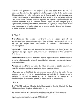 personas que pertenecen a la empresa y quienes están fuera de ella. Las 
relaciones de autoridad de superior a subalterno, por medio de las cuales aquel 
delega autoridad en éste, quién a su vez la delega a otro, y así sucesivamente 
forman una línea que va desde la cima hasta el fondo de la estructura orgánica. 
Toda organización pretende alcanzar objetivos. Un objetivo organizacional es una 
situación deseada que la empresa intenta lograr, es una imagen que la 
organización pretende para el futuro. Al alcanzar el objetivo, la imagen deja de ser 
ideal y se convierte en real y actual, por lo tanto, el objetivo deja de ser deseado y 
se busca otro para ser alcanzado. 
GLOSARIO 
Diversificación: Se conoce como diversificación al proceso por el cual 
una empresa pasa a ofertar nuevos productos y entra en nuevos mercados, por la 
vía de las adquisiciones corporativas o invirtiendo directamente en 
nuevos negocios. 
Evaluación: La evaluación es la determinación sistemática del mérito, el valor y el 
significado de algo o alguien en función de unos criterios respecto a un conjunto 
de normas. 
Entendimiento: Capacidad de formar ideas o representaciones de la realidad en 
la mente relacionándolas entre sí; capacidad de aprender, comprender, juzgar y 
tomar decisiones. 
Planeación: se obtiene una visión del futuro, en donde es posible determinar y 
lograr los objetivos, mediante la elección del un curso de acción. 
Influencia: es la habilidad de ejercer poder sobre alguien, de parte de una 
persona, un grupo o de un acontecimiento en particular. La influencia de la 
sociedad contribuye al desarrollo de la inteligencia, la afectividad, el 
comportamiento y, en sentido general, la formación de la personalidad. 
FUENTE: 
CHIAVENATO Idalberto “Estudio de la Organización”, Bogotá Editorial: Mc Graw 
Hill Interamericana, Séptima edición, año: 2011. 
http://www.consultas educativa.com/Complejidad/organizacional/shtml#ihptt 
http://www.revistanegotium.org.ve/pdf/12/Art2.pdf 
