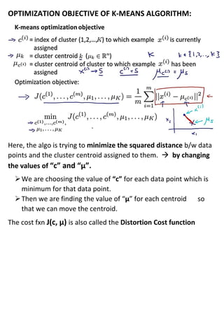 OPTIMIZATION OBJECTIVE OF K-MEANS ALGORITHM:
Here, the algo is trying to minimize the squared distance b/w data
points and the cluster centroid assigned to them. → by changing
the values of “c” and “µ”.
➢We are choosing the value of “c” for each data point which is
minimum for that data point.
➢Then we are finding the value of “µ” for each centroid so
that we can move the centroid.
The cost fxn J(c, µ) is also called the Distortion Cost function
 