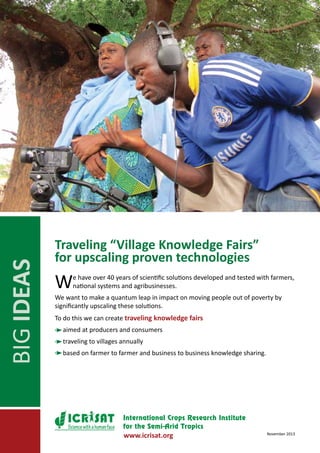 BIG IDEAS

Traveling “Village Knowledge Fairs”
for upscaling proven technologies

W

e have over 40 years of scientific solutions developed and tested with farmers,
national systems and agribusinesses.

We want to make a quantum leap in impact on moving people out of poverty by
significantly upscaling these solutions.
To do this we can create traveling knowledge fairs
aimed at producers and consumers
traveling to villages annually
based on farmer to farmer and business to business knowledge sharing.

Science with a human face

www.icrisat.org

November 2013

 