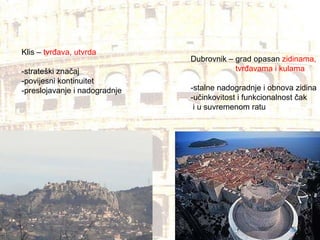 Klis –  tvrđava, utvrda -strateški značaj -povijesni kontinuitet -preslojavanje i nadogradnje Dubrovnik – grad opasan  zidinama,  tvrđavama i kulama -stalne nadogradnje i obnova zidina -učinkovitost i funkcionalnost čak  i u suvremenom ratu 