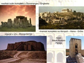 -neolitski kultni kompleks u Stonehengeu - Engleska -zigurat u Uru - Mezopotamija -hramski kompleks na Akropoli – Atena - Grčka -hram  Naqši Rustam Perzija 