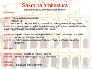 Sakralna arhitektura (karakteristična za monoteističke religije) Kršćanska: -crkve  - mjesta za molitvu i obrede: -uzdužni tip -centralni tip : kružne, križne, kvadratične, heksagonalne, oktogonalne… -krstionice  –mjesta za obred krštenja u doba ranog kršćanstva, ponekad i kasnije, u pravilu centralnog tipa sličnih inačica  kao i crkve -mauzoleji  (mjesta pokopa značajnih pojedinaca) – često posvećeni i s novom  namjenom (liturgijski prostor) -zvonici  – u nekim slučajevima sastavni dijelovi crkve, a ponekad zasebne  građevine Islamska: -džamije (mošeje)  – mjesta za molitvu i obrede -minareti  – tornjevi s kojih mujezin poziva na molitvu Židovska: -sinagoge  – građevine slične crkvama  