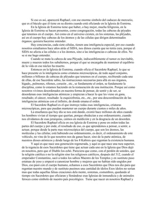 Si eso es así, aparecerá Raphael, con ese enorme símbolo del caduceo de mercurio,
que es el báculo que él tiene en su diestra cuando está oficiando en la Iglesia de Esmirna.
En la Iglesia de Esmirna tiene que haber, o hay mejor, mucha feligresía, en la
Iglesia de Esmirna se hacen presentes, como congregación, todas las cabezas de péyades
que tenemos en el cuerpo. Así como en el universo existen, en los sistemas, las pléyades,
así en el cuerpo hay cabezas de los átomos y de las células que dirigen determinados
órganos; quisiera hacerme entender.
Hay conciencias, cada siete células, tienen una inteligencia especial, por eso cuando
nosotros estudiamos hace años atrás el SIDA, nos dimos cuenta que no tenía cura, porque el
SIDA no afecta a las células o a los átomos, sino a las inteligencias o cabezas de ellos. No
se si me hago entender.
Cuando se mata la cabeza de una Pléyade, indiscutiblemente el tumor es inevitable,
muere y mueren todos los subalternos, porque el que se encargaba de mantener el equlibrio
de la vida en ese núcleo ha muerto.
Entonces en la Iglesia de Esmirna, cuando oficia el Sacerdote Raphael, lo que se
hace presente es la inteligencia como criaturas microscópicas, de todo aquel conjunto,
millones o billones de cabezas de pléyades que tenemos en el cuerpo, recibiendo cada una
de ellas, de ese Sacerdote sabio, las instrucciones necesarias para allá en sus órganos,
hígado,, pulmones, riñones, corazón , etc., se fundamente el orden, se fundamente la
disciplina, como lo estamos haciendo en la restauración de una institución. Porque así como
nosotros vivimos desordenados en nuestra forma de pensar, de sentir y de ser, se
desordenan esas inteligencias atómicas y empiezan a hacer lo que les viene en gana,
resultado; el cáncer, resultado: la esquizofrenia, etc., etc., por una descoordinación de las
inteligencias atómicas con el infinito, de donde emana el orden.
El Sacerdote Raphael es el que instruye todas esas inteligencias, criaturas
microscópicas, para que puedan mantener un cuerpo durante cientos o miles de años.
La enseñanza que hoy día se nos está dando, existió hace millones de años cuando
los hombres vivían el tiempo que querían, porque obedecían a ese ordenamiento, cuando
nos olvidamos de esas jerarquías, caímos en maldición y en la desgracia de un desorden.
El Sacerdote Raphael oficia en esa Iglesia de Esmirna y pone en orden todas las
partes del cuerpo y por ende, el resultado de eso, es que aprendemos a pensar, a sentir, a
actuar, porque desde la parte mas microscópica del cuerpo, que son los átomos, las
moléculas y las células; está habiendo ese ordenamiento, es decir, el ordenamiento de este
vehículo, no vine de lo que nosotros nos da ganas hacer, sino de la parte atómica, de
nuestros dioses atómicos y desde luego de los 8 Kabires que regentan la existencia humana.
Y aquí es que nace una generación regenerada, y aquí es que nace una raza superior,
de la regencia de esos Sacerdotes que tiene que actuar cada uno en la Iglesia que Dios dejó
en nosotros, pero que el Diablo los echó. Pareciera que como, con el perdón de ustedes, que
la religión católica o no la religión sino los religiosos católicos, después del 312, cuando el
emperador Constantino, sacó a todos los sabios Maestro de los Templos y en sustituto puso
estatuas de yeso y empezó a canonizar hombre y mujeres que no habían sido ungidos por
Dios, eso pasó con el cuerpo humano, echamos a esos Sacerdotes que Dios nos dio para que
regentan nuestro mundo y de sustituto pusimos una cantidad de ídolos Esos ídolos no serían
mas que todas aquellas falsas creaciones dela mente, sistemas, costumbres, quedando al
tiempo sin Sacerdotes que oficiaran y llenándose esas Iglesias de inmundicia y de animales
feroces como símbolo de nuestro país psicológico. Tiene que nacer en nosotros Raphael y
 