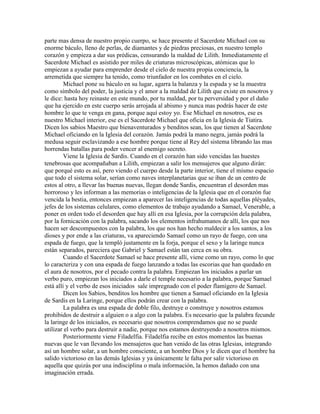 parte mas densa de nuestro propio cuerpo, se hace presente el Sacerdote Michael con su
enorme báculo, lleno de perlas, de diamantes y de piedras preciosas, en nuestro templo
corazón y empieza a dar sus prédicas, censurando la maldad de Lilith. Inmediatamente el
Sacerdote Michael es asistido por miles de criaturas microscópicas, atómicas que lo
empiezan a ayudar para emprender desde el cielo de nuestra propia conciencia, la
arremetida que siempre ha tenido, como triunfador en los combates en el cielo.
Michael pone su báculo en su lugar, agarra la balanza y la espada y se la muestra
como símbolo del poder, la justicia y el amor a la maldad de Lilith que existe en nosotros y
le dice: hasta hoy reinaste en este mundo, por tu maldad, por tu perversidad y por el daño
que ha ejercido en este cuerpo serás arrojada al abismo y nunca mas podrás hacer de este
hombre lo que te venga en gana, porque aquí estoy yo. Ese Michael en nosotros, ese es
nuestro Michael interior, ese es el Sacerdote Michael que oficia en la Iglesia de Tiatira.
Dicen los sabios Maestro que bienaventurados y benditos sean, los que tienen al Sacerdote
Michael oficiando en la Iglesia del corazón. Jamás podrá la mano negra, jamás podrá la
medusa seguir esclavizando a ese hombre porque tiene al Rey del sistema librando las mas
horrendas batallas para poder vencer al enemigo secreto.
Viene la Iglesia de Sardis. Cuando en el corazón han sido vencidas las huestes
tenebrosas que acompañaban a Lilith, empiezan a salir los mensajeros que alguno dirán:
que porqué esto es así, pero viendo el cuerpo desde la parte interior, tiene el mismo espacio
que todo el sistema solar, serían como naves interplanetarias que se iban de un centro de
estos al otro, a llevar las buenas nuevas, llegan donde Sardis, encuentran el desorden mas
horroroso y les informan a las memorias o inteligencias de la Iglesia que en el corazón fue
vencida la bestia, entonces empiezan a aparecer las inteligencias de todas aquellas pléyades,
jefes de los sistemas celulares, como elementos de trabajo ayudando a Samael, Venerable, a
poner en orden todo el desorden que hay allí en esa Iglesia, por la corrupción dela palabra,
por la fornicación con la palabra, sacando los elementos infrahumanos de allí, los que nos
hacen ser descompuestos con la palabra, los que nos han hecho maldecir a los santos, a los
dioses y por ende a las criaturas, va apareciendo Samael como un rayo de fuego, con una
espada de fuego, que la templó justamente en la forja, porque el sexo y la laringe nunca
están separados, pareciera que Gabriel y Samael están tan cerca en su obra.
Cuando el Sacerdote Samael se hace presente allí, viene como un rayo, como lo que
lo caracteriza y con una espada de fuego lanzando a todas las escorias que han quedado en
el aura de nosotros, por el pecado contra la palabra. Empiezan los iniciados a parlar un
verbo puro, empiezan los iniciados a darle el temple necesario a la palabra, porque Samael
está allí y el verbo de esos iniciados sale impregnado con el poder flamígero de Samael.
Dicen los Sabios, benditos los hombre que tienen a Samael oficiando en la Iglesia
de Sardis en la Laringe, porque ellos podrán crear con la palabra.
La palabra es una espada de doble filo, destruye o construye y nosotros estamos
prohibidos de destruir a alguien o a algo con la palabra. Es necesario que la palabra fecunde
la laringe de los iniciados, es necesario que nosotros comprendamos que no se puede
utilizar el verbo para destruir a nadie, porque nos estamos destruyendo a nosotros mismos.
Posteriormente viene Filadelfia. Filadelfia recibe en estos momentos las buenas
nuevas que le van llevando los mensajeros que han venido de las otras Iglesias, integrando
así un hombre solar, a un hombre consciente, a un hombre Dios y le dicen que el hombre ha
salido victorioso en las demás Iglesias y ya únicamente le falta por salir victorioso en
aquella que quizás por una indisciplina o mala información, la hemos dañado con una
imaginación errada.
 