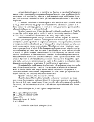 Aparece Zachariel, quien en su mano trae una Balanza, se presenta allí y le empieza
a poner orden a todos aquellos mensajes que llegan de la mente, a todo aquel desequilibrio
que tenemos en la imaginación y así como la justicia es tan drástica, también es tan tierna,
nace en la persona el elemento conciliador que en otros términos llamamos el sentido de la
inspiración.
El elemento conciliador no está en el platillo de la derecha ni de la izquierda, está en
el fiel, y solo le interesa el fiel, porque concilia entre la tesis y la antítesis. Concilia en el
Santo afirmar y el santo negar, porque es el fiel, es el centro, es el camino que nos conduce
a la siguiente Iglesia que es la liberación final.
Benditos los que tengan al Sacerdote Zachariel oficiando en su Iglesia de Filadelfia,
porque ellos tendrán Amor, tendrán equilibrio, tendrán comprensión y sabrán medir sus
acciones. Eso lo hace el fiel de la balanza hecho carne y sangre en la persona.
Posteriormente llegan los mensajes delas buenas nuevas a la Iglesia de Laodicea,
allí en esa Iglesia empiezan a aparecer las inteligencias mas milenarias que nos han venido
acompañando, están depositadas en las pléyades de nuestras células pero que no pertenecen
al tiempo, han pertenecido a la vida que tuvimos desde el primer instante en que la tuvimos
como humanos, como plantas, como animales. Allí se hacen presente y empiezan a hacer
una reestructuración de la Iglesia de Laodicea despojando de ese centro, todas las escorias
que nos ha dejado una mente loca, una mente desequilibrada, una mente sucia, revistiendo
el altar de esa Iglesia con todos los símbolos del oro de la Alquimia y con las rosas triadas
de Sirio, como símbolo de un hombre que ha sido capaz de tener una organización que lo
ha llevado a tener encarnados a los siete sacerdotes o Kabires alquímicos que otrora, como
creación depositara el señor en cada uno de nosotros, pero que por un desequilibrio y por
unas malas acciones, los fuimos sacando uno a uno. Y ellos quedaron en su lugar en espera
de que nosotros tomáramos la resolución de equilibrarnos, de regenerarnos.
Después de haber tenido a estos siete Sacerdotes oficiando a una misma hora, en las
siete Iglesias de nuestro cuerpo y cuerpos, viene a aparecerse la hora cero, en la que el
Kabir de nuestro sistema solar, el gran Kabir o nuestro Jesús interior, se aparece en el
corazón del hombre, hecho hombre, completándose así, los 8 Kabires que organizan toda
nuestra creación y nos une con el Ain de nuestro universo.
Queridos hermanos, estas han sido mis palabras.
Dicen los Santos Maestro, bienaventurados los hombre y las mujeres que hagan
esto, porque ellos nunca mas serán vencidos por la bestia, nunca mas serán atrapados por
las fueras de Seth, nunca mas el mundo ejercerá su poder sobre ellos, porque ellos serán los
Sacerdotes y las Sacerdotisas que seguirán existiendo para seguir orientando a las futuras
razas.
Hemos entregado ahí, la 13a. Joya del Dragón Amarillo.
14va. Joya del Dragón Amarillo
EL MATRIMONIO PERFECTO
Agosto 1996
Monasterio Lumen de Lúmine
V.M. Lakhsmi.
El Matrimonio parte de un Andrógino Divino.
 
