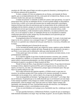 mecánico de 108 vidas, para él bajar con toda esa gama de elementos y desintegrarlos en
los infiernos atómicos de la naturaleza.
Es decir, siempre el Cristo en cualquiera de sus formas, está tratando de liberar
aquello, que es un desprendimiento del Ain, como parte de la tríada divina. Bueno, no nos
metamos mucho mas, para que nos confundamos.
Cuando una persona va sintiendo el anhelo de casarse, tiene que pensar, si es que lo
piensa hacer bien, que hay un andrógino divino, el cual no puede trabajar en discordancia
con las leyes, es decir, no es justo que nosotros por un estado emocional o psicológico,
tratemos de hacer una obra con una persona que no encaja dentro de las condiciones del
andrógino devino interior, porque eso sería tanto como que a una esposa le pusieran a una
muchacha de servicio que no puede convivir con ella, a todo momento choca, a todo
momento le desobedece, a todo momento le pone obstáculos, esa esposa preferiría estar
solo, o no es así mujeres? es decir, el Andrógino Divino no se encontraría en óptimas
condiciones para hacer la obra, porque hay una discordancia con la persona que pro
capricho la otra persona le ha puesto.
Se preguntarán ahora los hermanos que ya están casado, "y yo qué, si esta mujer que
tengo no me sirve, entonces voy a conseguir la que es?" ustedes creen que el Andrógino
Divino le va a permitir una violación de la ley por estar bien él, o viceversa, el hombre con
la mujer.
Estamos hablando para la formación de una raza...
La luz increada del mundo causal, que origina las causas, empieza a girar alrededor
de esa pareja en ese simbólico símbolo del ocho, llenando de luz, de armonía y de amor, a
ese Proto y a ese neutro, por la elaboración sabia que están haciendo del H Si 12.
Como quiera que estos son temas... si yo no los exteriorizo con tanta ciencia, si son
profundamente científicos.
Es el esperma sagrado el que tiene el poder de traernos a nosotros, paz, armonía,
amor, abundancia y sabiduría, es el esperma sagrado hermanos, porque hasta ahora y me
quiero referir a una persona principiante o no estoy diciendo que Uds. porque hasta ahora
no tenemos la gracia y esa gracia se llama la gracia de Dios.
Pierde la Gracia de Dios, el que derrama la energía crística. El que deja de derramar
la energía crística, adquiere la gracia de Dios, pero no la gaste con ira, con pereza, con
lujuria, con lascivia, con odio, con chismorreos, porque sigue un fornicario peor. Hay que
hacer un cambio radical en la vida.
De la sabia utilización del esperma sagrado y el libido sexual, es que nace en
nosotros, los atributos propios del Cristo, porque no lo tenemos encarnado, lo estamos
encarnando con la energía, él es, vuelvo a decir, él es el que nos da abundancia.
Ayer me preguntaba un hermano: "qué hago para no sufrir tanto?", yo le digo: deje
de ser fornicario. El pensaría que yo le estaba diciendo que es un fornicario con una mujer.
Cómo maneja la palabra? cómo maneja sus estados emocionales, instintivos? esa gama de
pensamientos, cómo la maneja? mal? tiene que estar en el dolor, lógico! porque está
quemando, esta matando al Cristo. Está haciendo mezclas del mercurio, con hidrógenos
demasiado pesados, es decir, convirtiéndose en este señor.
O sea, no convirtiéndose en él, porque ya es, haciéndolo mas feo, verdad que no está
muy bonito.
Así que queridos hermanos, el Matrimonio Perfecto, no parte de que yo mantenga a
todo momento diciéndole a mi mujer "hay! tan linda, la quiero", de eso no parte. Parte de la
 