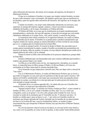 sabia utilización del mercurio, del semen, de la energía, del esperma, de ahí parte el
Matrimonio Perfecto.
El que no se maltraten el hombre y la mujer, por simples instinto brutales, no parte
de que a todo momento vean a un hombre, allí tampoco quiero que siga ese machismo en
los hombres, parte de aquella sabia utilización del mercurio, del esperma, de la energía, del
H Si 12.
Cuando ese hombre y esa mujer están elaborando sabiamente ese mercurio, esos
espermas, la energía del esperma sagrado, empieza a hacer una rotativa energética
alrededor del hombre y de la mujer, formándose el Elohím del Edén.
El Elohím del Edén, no es mas que la cristalización en la parte tetradimensional,
protoplasmática y molecular, del aura del esperma, el aura del esa energía que está siendo
sabiamente elaborada en el cuerpo físico, vital, astral, mental, y causal de una pareja.
La naturaleza tiene ritmos normales en el organismo humano, los cuales no deben
de ser alterados por la mente. El hombre no se puede poner a producir pensamientos que
originen estados de Lujuria, porque ya estaría alterándose el ritmo normal de una energía
que se va a emplear para la cristalización de la Gran Obra.
La mente la maneja Lucifer, el corazón lo dirige la Madre, hay que dejar que el
cuerpo genere normalmente la engría, cuando el hombre sea tentado por pensamientos de
lascivia y de lujuria, debe de someter a la mente a la mas drástica disciplina por medio de la
espada poderosa del verbo y de la voluntad.
Porque la mente no debe estar entrometida en los procesos alquímicos, porque daña
la Gran Obra.
Estamos hablando para una humanidad solar, pero estamos hablando para hombre y
mujeres que quieran llegar a ese estado.
La Obra no es tan difícil, pero sin ley, sin organización y disciplina, no se puede
hacer, es imposible hacer la Obra, porque el Padre y la Divina Madre y el Cristo nos
acompañan en la Obra, hasta tanto lo estemos haciendo bien.
En el momento en que empecemos a hecerlo mal, ellos nos dejan solos a merced de
"este señor"...
Ese es el Matrimonio Perfecto, el cuadro del Matrimonio Perfecto que yo invito a
que todos lo tengamos en casa, pero que nos quitemos la idea de que somos nosotros. Allí
aparece un hombre semidesnudo y una mujer que escasamente tiene una pequeña silueta
cubriendo su cuerpo, esa silueta no es mas que para que la mente grosera de nosotros no
esté mirando el cuerpo desnudo.
El hombre lleva a su esposa agarrada allí, y le señala allá, por eso el hombre fue
cread por Dios y la mujer por una inspiración el hombre.
Algunas mujeres dicen: "y nosotras nos fuimos creadas por Dios", si pero cuando el
hombre era Dios, o no es así? cuando el hombre era Dios, dijo "ya voy a tener una
compañera, como yo la quiero" y la creó a ella, porque tenía el poder de crear. Eso se
esconde en medio de la enseñanza que el Venerable nos dio. Y entonces uno dice, "el
hombre se sobaba aquí y puso un huevo y ya!...", por cierto en Colombia resultó un
misionero que disque egresado del Lumen, diciendo que los hombre de esa época ponían
los huevos en la arena del mar y que los muchachitos salían y se metían al agua...
sinceramente hay que interpretar al Maestro Samael, hay que descifrar al Maestro Samael,
su doctrina.
Si a mí me pusieron a hacer la mía en esa época, yo creo que la hice muy bonita o
sea, como a mi me gustaba, no como al otro le gustara, se dan cuenta? hasta dónde priman
 