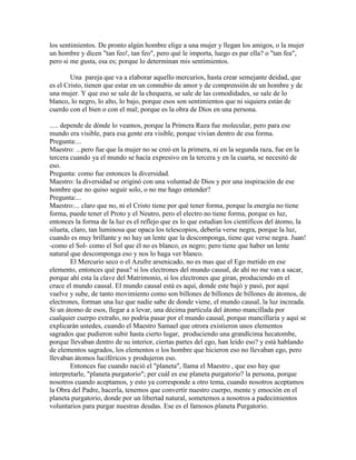 los sentimientos. De pronto algún hombre elige a una mujer y llegan los amigos, o la mujer
un hombre y dicen "tan feo!, tan feo", pero qué le importa, luego es par ella? o "tan fea",
pero si me gusta, esa es; porque lo determinan mis sentimientos.
Una pareja que va a elaborar aquello mercurios, hasta crear semejante deidad, que
es el Cristo, tienen que estar en un connubio de amor y de comprensión de un hombre y de
una mujer. Y que eso se sale de la chequera, se sale de las comodidades, se sale de lo
blanco, lo negro, lo alto, lo bajo, porque esos son sentimientos que ni siquiera están de
cuerdo con el bien o con el mal; porque es la obra de Dios en una persona.
..... depende de dónde lo veamos, porque la Primera Raza fue molecular, pero para ese
mundo era visible, para esa gente era visible, porque vivían dentro de esa forma.
Pregunta:...
Maestro: ...pero fue que la mujer no se creó en la primera, ni en la segunda raza, fue en la
tercera cuando ya el mundo se hacía expresivo en la tercera y en la cuarta, se necesitó de
eso.
Pregunta: como fue entonces la diversidad.
Maestro: la diversidad se originó con una voluntad de Dios y por una inspiración de ese
hombre que no quiso seguir solo, o no me hago entender?
Pregunta:...
Maestro:... claro que no, ni el Cristo tiene por qué tener forma, porque la energía no tiene
forma, puede tener el Proto y el Neutro, pero el electro no tiene forma, porque es luz,
entonces la forma de la luz es el reflejo que es lo que estudian los científicos del átomo, la
silueta, claro, tan luminosa que opaca los telescopios, debería verse negra, porque la luz,
cuando es muy brillante y no hay un lente que la descomponga, tiene que verse negra. Juan!
-como el Sol- como el Sol que él no es blanco, es negro; pero tiene que haber un lente
natural que descomponga eso y nos lo haga ver blanco.
El Mercurio seco o el Azufre arsenicado, no es mas que el Ego metido en ese
elemento, entonces qué pasa? si los electrones del mundo causal, de ahí no me van a sacar,
porque ahí esta la clave del Matrimonio, si los electrones que giran, produciendo en el
cruce el mundo causal. El mundo causal está es aquí, donde este bajó y pasó, por aquí
vuelve y sube, de tanto movimiento como son billones de billones de billones de átomos, de
electrones, forman una luz que nadie sabe de donde viene, el mundo causal, la luz increada.
Si un átomo de esos, llegar a a levar, una décima partícula del átomo mancillada por
cualquier cuerpo extraño, no podría pasar por el mundo causal, porque mancillaría y aquí se
explicarán ustedes, cuando el Maestro Samael que otrora existieron unos elementos
sagrados que pudieron subir hasta cierto lugar, produciendo una grandícima hecatombe,
porque llevaban dentro de su interior, ciertas partes del ego, han leído eso? y está hablando
de elementos sagrados, los elementos o los hombre que hicieron eso no llevaban ego, pero
llevaban átomos luciféricos y produjeron eso.
Entonces fue cuando nació el "planeta", llama el Maestro , que eso hay que
interpretarle, "planeta purgatorio"; per cuál es ese planeta purgatorio? la persona, porque
nosotros cuando aceptamos, y esto ya corresponde a otro tema, cuando nosotros aceptamos
la Obra del Padre, hacerla, tenemos que convertir nuestro cuerpo, mente y emoción en el
planeta purgatorio, donde por un libertad natural, sometemos a nosotros a padecimientos
voluntarios para purgar nuestras deudas. Ese es el famosos planeta Purgatorio.
 