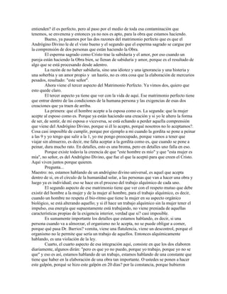 entienden? él es perfecto, pero al paso por el medio de toda esa contaminación que
tenemos, se envenena y entonces ya no nos es apto, para la obra que estamos haciendo.
Bueno, ya pasamos por las dos razones del matrimonio perfecto que es que el
Andrógino Divino le de el visto bueno y el segundo que el esperma sagrado se cargue por
la comprensión de dos personas que están haciendo la Obra.
El esperma sagrado como Cristo trae la sabiduría y el amor, por eso cuando un
pareja están haciendo la Obra bien, se llenan de sabiduría y amor, porque es el resultado de
algo que se está procesando desde adentro.
La razón de no haber sabiduría, sino una idiotez y una ignorancia y una histeria y
una soberbia y un amor propio y un hastío, no es otra cosa que la elaboración de mercurios
pesados, resultado: "este señor".
Ahora viene el tercer aspecto del Matrimonio Perfecto. Ya vimos dos, quiero que
esto quede claro.
El tercer aspecto ya tiene que ver con la vida de aquí. Ese matrimonio perfecto tiene
que entrar dentro de las condiciones de la humana persona y las exigencias de esas dos
creaciones que ya traen de arriba.
La primera: que el hombre acepte a la esposa como es. La segunda: que la mujer
acepte al esposo como es. Porque ya están haciendo una creación y si yo le altero la forma
de ser, de sentir, de mi esposa o viceversa, se está echando a perder aquella comprensión
que viene del Andrógino Divino, porque si él lo acepto, porqué nosotros no lo aceptamos?.
Cosa casi imposible de cumplir, porque por ejemplo a mi cuando la gordita se pone a peinar
a las 9 y yo tengo que salir a la 1, yo me pongo preocupado, porque vamos a tener que
viajar sin almuerzo, es decir, me falta aceptar a la gordita como es, que cuando se pone a
peinar, dura mucho rato. En detalles, esto es una broma, pero en detalles uno falla en eso.
Porque existe todavía la creencia de que "este hombre es mío" y que "esta mujer es
mía", no señor, es del Andrógino Divino, que fue el que la aceptó para que creen el Cristo.
Aquí viven juntos porque quieren.
Pregunta...
Maestro: no, estamos hablando de un andrógino divino universal, es aquel que acepta
dentro de si, en el círculo de la humanidad solar, a las personas que van a hacer una obra y
luego ya es individual; eso se hace en el proceso del trabajo alquímico de cada uno.
El segundo aspecto de ese matrimonio tiene que ver con el respeto mutuo que debe
existir del hombre a la mujer y de la mujer al hombre, para el trabajo alquímico, es decir,
cuando un hombre no respeta el bio-ritmo que tiene la mujer en su aspecto orgánico
biológico, se está alterando aquello; y si él hace un trabajo alquímico sin la mujer tener el
impulso, esa energía que supuestamente está trabajando, no viene preniada de aquellas
características propias de la exigencia interior, verdad que si? casi imposible.
Es sumamente importante los detalles que estamos hablando, es decir, si una
persona cuando va a almorzar, el organismo no le acepta, no se puede obligar a comer,
porque qué pasa Dr. Barrios? vomita, viene una flatulencia, viene un descontrol, porque el
organismo no le permite que sería un trabajo de aquellos. Entonces alquímicamente
hablando, es una violación de la ley.
Cuarto, el cuarto aspecto de esa integración aquí, consiste en que los dos elaboren
diariamente, algunos dirán: "pero es que yo no puedo, porque yo trabajo, porque yo no se
que" y eso es así, estamos hablando de un trabajo, estamos hablando de una constante que
tiene que haber en la elaboración de una obra tan importante. O ustedes se ponen a hacer
este galpón, porqué se hizo este galpón en 20 días? por la constancia, porque hubieron
 