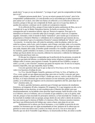 puede decir "es que yo soy un demonio", "yo tengo el ego", pero ha comprendido de fondo,
que es así?.
Cualquier persona puede decir: "yo soy un mísero gusano de la tierra", pero lo ha
comprendido verdaderamente y lo está diciendo con la sinceridad que le debe caracterizar
para opinar así? es decir, este señor nos llama a la reflexión y es la reflexión de Dios en
nosotros, porque el día que uno comprende de fondo, que eso es lo que hay dentro, le
quedan dos caminos: continuar con él, siendo así o proponerse mejorar.
Es la reflexión de Dios, porque él tiene todas las partes autónomas de Dios, ese es el
resultado de lo que la Madre Naturaleza Interior, ha hecho en nosotros. Dice la
consagración que la naturaleza inferior, algo así, florezca la superior. Pero qué es la
naturaleza en nosotros es conocido saber que la energía, vamos a decir así, el esperma
sagrado, raimundo y todo el mundo le llama "naturaleza", pero resulta que si nosotros le
preguntamos a Eleuterio Martínez o valiéndonos de la comprensión que tenemos de eso,
qué es la naturaleza? qué es la naturaleza Eleuterio? estamos hablando de "afuera", qué es?
- la creación - la creación claro, allí están los animales, están las plantas, están los ríos,
están los océanos, está el aire, está el oxígeno, está el fuego, esta todo, todo, es la creación,
eso es eso. Esa es la creación. Que tenemos, teníamos que ser así, lógico, porque tuvimos
una caída, después dela caída, el hombre quedó sometido a los sentidos, quedó sometido a
los instintos, quedó sometido a la mente y a una serie de cosas y ellos en proporción del
trabajo que hacen dentro de esa creación, elaboran los mercurios o elaboran los hidrógenos
que necesitan para hacer todo eso.
El día que los religiosos comprendan que la perfección de las personas, no parte de
aquí, sino que parte del abismo, se acabarían tantas sectas religiosas y empezaría uno a
trabajar sobre si mismo, para mejorar el mundo. No partiría de leer la Biblia y acepar al
señor y ya está, y esta creación?, tenemos que partir de mejorar esto. Si esto no se mejora,
nosotros imposible, mas que imposible, hacer la Obra.
Con esto queremos decir que lo que se dijo en la 14va Joya y en la 13va, no tiene
valor si no hacemos el trabajo de este.
La 13va. Jota del Dragón Amarillo, pertenece al Cristo, la 14va. al Espíritu y la
15va. a esto, puede ser que alguna persona diga, pero esto es Lucifer y esto por qué, pero
adonde está el Padre y adonde está el Hijo?, siendo que esto es, vuelvo a decir, la reflexión
de Dios, es el único elemento que nosotros tenemos en este momento, para producir un
cambio, es la reflexión que hagamos con la conciencia superlativa del Ser, para dejar de ser
"esto", mientras tanto, no.
Es decir, queridos hermanos, pareciera que el tiempo que tenemos de estudiantes
Gnósticos, así tengamos 40 años, tengamos 20, tengamos 10, o que tengamos un año, se ha
fundamentado en una doctrina, en una enseñanza que el Maestro dio global; pero que
desafortunadamente, no ha habido cómo descifrar aquel mensaje, hasta llevarlo a esto. Este
es el Abismo, este es el infierno, este es el mundo en que andamos y este es la gloria, todo
está ahí, porque se han mezclado los principios anímicos, se han mezclado las virtudes y se
ha mezclado la maldad; todo eso porqué, porque dentro de este señor o dentro de nosotros,
hay una esencia que le interesa al Diablo y le interesa a Dios. Entonces nosotros tenemos
que hacer una diferenciación del trabajo que vamos a hacer, para dejar de ser esto.
Quitémonos de la cabeza, por favor hermanos, y voy a hablar en posición de mis
sentidos, los hermanos que me sigan acompañando en esto, quítense de la cabeza que ser
gnóstico es tener una túnica azul y asistir a un ritual, eso no es. Eso no es mas que el
derecho que nos da la Venerable Logia Blanca y la misericordia de Dios, de entrar a recibir
 
