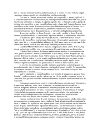 para la vida que anima en la célula, en la molécula, en el átomo; el Cristo no tiene ningún
reparo con ninguno, sea divino o sea diabólico y es la misma vida.
Pero para la vida que anima o que reanima, para emprender el trabajo espiritual, él
le tiene unas especiales consideraciones; sin embargo es tan noble la Obra del Cristo, que si
nosotros no empleamos la energía, el esperma sagrado, él no se hace en nosotros, porque él
no tiene hijos escogidos, se hace escogido el que aspira a llegar a él. Es decir, hay que hacer
una diferenciación en eso. Si nosotros queremos verdaderamente ayudar al Cristo a crecer
en volumen (llamémosle así) en cantidad, en la tierra; tenemos que hacer el nuestro,
encarnar el nuestro a través de esa energía que se encuentra en la glándulas endocrinas.
Se necesita cambiar esa forma de sentir, y para poder cambiar la forma de sentir,
tenemos que eliminar hasta el último átomo o germen del odio, es una cosa casi imposible..
El átomo que ejerce o tiene incidencia en el odio, se encuentra a unos escasos
milímetros del átomo Nous en el corazón. Si nosotros viéramos clarividentemente el átomo
Nous, es un Sol; y el átomo diabólico, el átomo de Lilith, es un punto negro, cargado de las
fuerzas mas densas, de los H mas densos que reaniman justamente el odio.
Cuando el Maestro Samael nos dice que siempre cerca de un templo de la luz, hay
uno de las tinieblas, insólito, pero es así, eso parte del corazón de cada uno de nosotros.
El átomo Nous es lo mas divino que podemos tener nosotros en nuestra estructura
física, pero la esfera de Lilith es lo mas terrible, lo mas denso y lo mas peligroso que hay
también dentro de la estructura física. Podría ser que una persona dijera "bueno, porqué ese
átomo de Lilith no está en el coxis, no está en el hueso de la cadera, en los pies o en otra
parte" tiene que estar es en el corazón; haciéndole justamente aquella repulsa, aquel
rechazo o aquella contraparte a eso que es donde se fusiona el Sentir con el Amor.
Si nosotros no empezamos, queridos hermanos a ser serios, responsables con eso
que se llama odio, todo el trabajo alquímico estaría prácticamente perdido. Por eso aquellas
personas que tenemos en nuestras instituciones que dicen: "yo a fulano no lo paso" está
impidiendo que se encarne .............
Qué va a depositar la Madre Kundalini en el corazón de una persona que está lleno
de odio?, y es la contraparte, son las espinas, son los vidrios, son los clavos que tendría la
cama del Cristo que está naciendo, estamos hablando de Alquimia, no estamos hablando de
Iniciación.
Entonces es necesario que nosotros comprendamos que antes de querer iniciaciones,
despertares y poderes y tantas cosas, nos demos cuenta cómo estamos de odio en el
corazón. Porqué no traemos a la reflexión las personas que quizás mas daño nos han
causado, haber que sentimos por ellos. Nos estamos cargando de una cantidad de energía
crística de la transmutación y esa energía, los valores energéticos, concientivos de esa
energía, no pueden llegar al corazón y si llegan es a engrosar mas, aquella acción
destructiva de Lilith, porque como decimos Lilith está en el corazón.
Hay que cambiar la forma de sentir hermanos, hay que producir estados en nosotros
que nos permitan verdaderamente hacer estudios de fondo y hacer una diferenciación de la
ira de la soberbia del orgullo, de todo aquello y del "odio", si continuamos con esa forma de
actuar, de que a fulano lo vamos a poner en el banquillo... hay hermanos que se dienten
felices destruyendo moral, física y espiritualmente a otros, sienten como alegría y dicen
"ahí te veo, ahí lo tienen" y lo mas triste, lo embroman y después dicen "mire cómo lo tiene
la ley", pero cuál ley? cuál es esa ley que lo tiene así?, el odio de los demás, el odio, lo han
destruido y han utilizado una fuerza tan terrible, luciférica, para hacerlo, en vez de utilizar
el amor del Cristo para ayudarlo. Antes que nosotros pensar ser Alquimistas, tenemos que
 