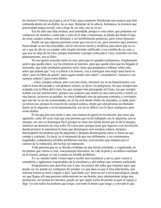 los átomos Crísticos en el pan y en el Vino, para mantener fortalecida una esencia que está
embutida dentro de un diablo, no es mas. Quítense de la cabeza, hermanos, la creencia que
practicando magia sexual, van a dejar de ser esto, eso no es así.
Esa ha sido una idea errónea, mal entendida, porque si este señor, que podemos ser
cualquiera de nosotros, come pan y vino en el altar y transmuta, se puede dar hasta el lujo
de tener cuerpos solares, este demonio y ser terriblemente poderoso, pero como demonio.
Puede ser que algunas personas crean que eso no es así, pero nosotros aquí estamos,
hasta donde se nos ha concedido, con la solvencia moral y esotérica, para decir que no es
así y que de ahí no va a poder salir ningún iniciado calificado, si no cambia de ser esto; y
que uno no deja de ser esto, porque transmute o porque coma pan y vino, continúo con este
planteamiento, eso es falso.
No me quiero extender tanto en esto, para que no queden confusiones, simplemente
quiero que quede claro, voy ha sintetizar al máximo, para que quede claro que ha llegado el
momento, que todo estudiante gnóstico serio, tiene que proponerse trabajar sobre esto,
antes que pensar que "voy a a entrar a la Gnosis, voy a conseguir una mujer para hacer la
obra", pero la Obra de quién?, para seguir siendo este señor?, con poderes?, inclusive con
cuerpos solares?, pero como diablo.
...claro, cuerpos solares, pero con esta feura, entonces ese es un hanasmussen, con
toda la feura del pecado y con poderes solares, es decir, los peligrosos, los que siempre han
acabado con la Obra del Cristo, los que siempre han perseguido al Cristo, los que siempre
acaban con las instituciones, porque son criaturas que tienen ya una convicción y tienen ya
una fuerza, inclusive su palabra, no estoy hablando sino de personas comunes y corrientes,
que uno las ve en las comunidades, no se les está dando títulos de iniciados, ni nada, pero
ya tienen eso, porque la creación de cuerpos solares, desde que una persona sea bastante
fuerte en la alquimia o en la transmutación, eso no es difícil, eso lo hace cualquiera, pero
como diablo.
El día que por una razón u otra, esa criatura lo agarra la involución, que tiene que
agarrarlo, sufre 20 veces mas que una persona que no ha trabajado con la alquimia, con la
energía, ese otro se desintegra fácil, porque no tiene esa sólida fuerza que le da la energía,
entonces un demonio de esos sufre 20 veces mas, porque tiene que ingresar a un involución
donde primero la naturaleza le tiene que desintegrar esos cuerpos solares, después,
desintegrarle los poderes que ha adquirido y después desintegrarlo como si fuera un ego
común y corriente. Es decir, es el momento de que nos definamos, y no continuemos
engañados, echándonos terribles problemas encima, convencidos que estamos por el
camino de la redención, ahí no hay tal redención.
Toda persona que no se decida a trabajar en una forma constante, y organizada, en
los puntos que vamos a citar, sinceramente hermanos, no vale la pena y no deben continuar
en la Gnosis, porque se van a causar un terrible problema.
Yo se, ustedes todos vienen aquí a recibir una enseñanza y así es, pero vamos a
entenderla y agámonos responsables de la enseñanza y del trabajo que estamos realizando.
Empezaremos por descifrar uno a uno, los puntos del señor que tenemos aquí, que
puedo ser yo, puede ser cualquiera de ustedes. Lo que pasa es que si una niña bonita, una
señorita bonita se mira l espejo y dice "qué linda soy" pero no así a nivel psicológico, puede
ser que llegue allí una persona estéticamente no tan bonita, pero internamente tenga una
perfección, así mismo los barones, puede ser que algún varón de pronto se pare al espejo y
diga "yo con todos los poderes que tengo, con todo el dinero que tengo y con todo lo que
 