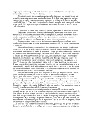 tengo, soy el hombre rey de la tierra", no es mas que un triste demonio, un sepulcro
blanquecido, como dice el Maestro Samael.
Nosotros tenemos que ser realistas, por eso a los hermanos nuevos que vienen acá,
les pedimos excusas, porque aquí nosotros hablamos de la doctrina y la doctrina no tiene
parentescos con nadie, porque se moleste o porque no se moleste, se le dice tal como lo
enseñó el Cristo. El Cristo decía "generación de víboras" y mucha gente no entendía, qué es
lo que quería decir aquello, comprendíamos eso, porque este elemento es la reflexión de
Dios en nosotros.
A este señor le vemos unos cachos, los cachos, representan la maldad de la mente.
Si nosotros continuamos utilizando la mente para planificar el mal, somos unos
demonios; si nosotros utilizamos la mente y la imaginación, vamos a hablar de la mente
nomás, para estar premeditando cualquier error que pensemos cometer, no estamos
eliminándole los cachos, o sea el poder que la mente ejerce en nosotros.
Internamente un Maestro, un investigador no necesita de ponerse a hacer tantos
estudios simplemente ve a un pobre fantasma con sus cachos allí y lo puede ver esclavo de
la mente acá.
El estudiante Gnóstico debe de hacer una agenda o tener una agenda, donde tenga
organizado, si es que le es difícil a nivel memoria, qué es el trabajo que tiene que hacer
diariamente. A mi me dice la gorda, en ocasiones, Gladys, que ella se admira que a mi no se
me pasan detalles, perdónenme que yo hable estas cosas, pero no se me olvidan, no porque
la materia gris de mi cerebro sea mejor que todo, sino porque yo si tengo 5 minutos para
descansar, son 5 minutos que los tengo para reflexionar de lo que tengo que hacer, y no
estar improvisando cosas y estar subsanando errores con apariencias, ese papel, yo no lo
hago. Yo tengo que estar claro, que a mi mente no le voy a dar campo de que se ponga a
divagar con cuestiones que no me interesan. Entonces eso trae como resultado que no se le
pasan detalles a uno. Es decir, el despertar no se sucede solo, el despertar es una disciplina
que uno se forma y que lo hace mantenerse en la misma tónica y en la misma constante en
relación al trabajo externo e interno que está haciendo.
Ese perezoso que no quiere tener ninguna reflexión, que no quiere meditar, que no
quiere hacer respiraciones para llenar su cerebro de optimismo de oxígeno y de todo
aquello, para mantener esa alegría y esa expectativa. Si consultamos aquí con el Dr.
Barrios, una persona que le falta el oxígeno en el cerebro, es una persona que anda todo
abombado allí, se le olvida todo "qué será que mi memoria no me sirve, que será que no se
qué", si yo les digo quiénes tienen dañada la memoria, alzan la mano por lo menos la mitad
de ustedes, y jóvenes y jovencitas de 18 de 20 años que me dicen "qué será que mi memoria
es mala", no es la memoria, es el olvido de nosotros mismos.
Ya una persona que tenga arteriosclerosis, sería razonable que tenga mala la
memoria, pero el que no, no tiene porqué estar en esas condiciones, porque eso es un olvido
de si mismo. Si quiere mejorar la memoria, respire mucho diariamente, pero no respirar
para vivir, sino para sobre vivir, llene su cerebro de oxígeno y mantenga al tanto todo, todo,
manténgalo así. Y yo mantengo así y se olvidan cosas, como será el que no le interesa?, les
parece normal y quieren conseguir eso en la pastillita, y eso es una cosa de despertar, eso en
una cuestión de la responsabilidad de nosotros.
...... si aquí está Jesús sentado, nos metemos ahí atentos, pero luego, por qué nos olvidamos
de nuestro propio Jesús? o no es así? porqué no nos preocupamos de nuestro propio Jesús,
 