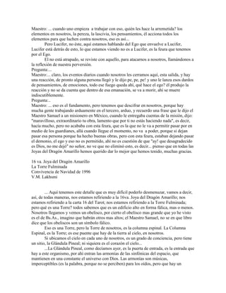 Maestro: ... cuando uno empieza a trabajar con eso, quién les hace la arremetida? los
elementos en nosotros, la pereza, la lascivia, los pensamientos, él acciona todos los
elementos para que luchen contra nosotros, eso es así...
Pero Lucifer, no éste, aquí estamos hablando del Ego que envuelve a Lucifer,
Lucifer está detrás de esto, lo que estamos viendo no es a Lucifer, es la feura que tenemos
por el Ego.
El no está atrapado, se reviste con aquello, para atacarnos a nosotros, llamándonos a
la reflexión de nuestra perversión.
Pregunta:...
Maestro:... claro, los eventos diarios cuando nosotros les cerramos aquí, esta salida, y hay
una reacción, de pronto alguna persona llegó y le dijo pe, pe, pe! y uno le lanza esos dardos
de pensamientos, de emociones, todo ese fuego queda ahí, qué hace el ego? él produjo la
reacción y no se da cuenta que dentro de esa emanación, se va a morir, ahí se muere
indiscutiblemente.
Pregunta:..
Maestro: ... eso es el fundamento, pero tenemos que descifrar en nosotros, porque hay
mucha gente trabajando arduamente en el tercero, arduo, y recuerdo una frase que le dijo el
Maestro Samael a un misionero en México, cuando le entregaba cuentas de la misión, dijo:
"maravilloso, extraordinario tu obra, lamento que por ti no estás haciendo nada", es decir,
hacía mucho, pero no acababa con esta feura, que es la que no le va a permitir pasar por en
medio de los guardianes, allá cuando llegue el momento, no va a poder, porque si dejan
pasar esa persona porque ha hecho buenas obras, pero con esta feura, estaban dejando pasar
el demonio, el ego y eso no es permitido, ahí no es cuestión de que "ay! que desagradecido
es Dios, no me dejó" no señor, no ve que no eliminó esto, es decir... pienso que en todas las
Joyas del Dragón Amarillo hemos querido dar lo mejor que hemos tenido, muchas gracias.
16 va. Joya del Dragón Amarillo
La Torre Fulminada
Convivencia de Navidad de 1996
V.M. Lakhsmi
... Aquí tenemos este detalle que es muy difícil poderlo desmenuzar, vamos a decir,
así, de todas maneras, nos estamos refiriendo a la 16va. Joya del Dragón Amarillo; nos
estamos refiriendo a la carta 16 del Tarot; nos estamos refiriendo a la Torre Fulminada;
pero qué es una Torre? todos sabemos que es un edificio alto en forma fálica, mas o menos.
Nosotros llegamos y vemos un obelisco, por cierto el obelisco mas grande que yo he visto
es el de Bs.As., imagino que habrán otros mas altos; el Maestro Samael, no se en que libro
dice que los obeliscos son un símbolo fálico.
Eso es una Torre, pero la Torre de nosotros, es la columna espinal. La Columna
Espinal, es la Torre; es ese puente que hay de la tierra al cielo, en nosotros.
Si ubicamos el cielo en cada uno de nosotros, es un grado de conciencia, pero tiene
un sitio, la Glándula Pineal; ni siquiera es el corazón el cielo...
...La Glándula Pineal, como decíamos ayer, es la puerta de entrada, es la entrada que
hay a este organismo, por ahí entran las armonías de las sinfónicas del espacio, que
mantienen en una constante el universo con Dios. Las armonías son músicas,
imperceptibles (es la palabra, porque no se perciben) para los oídos, pero que hay un
 