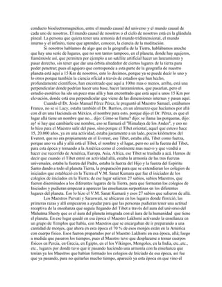 conducto bioelectromagnético, entre el mundo causal del universo y el mundo causal de
cada uno de nosotros. El mundo causal de nosotros o el cielo de nosotros está en la glándula
pineal. La persona que quiera tener una armonía del mundo tridimensional, el mundo
interno y el infinito, tiene que aprender, conocer, la ciencia de la meditación.
Si nosotros hablamos de algo que es la geografía de la Tierra, hablábamos anoche
que hay una serie de lugares, que no son tantos tampoco, en el planeta, donde hay agujeros,
llamémosle así, que permiten por ejemplo a un satélite artificial hacer un lanzamiento y
pasar derecho, sin tener que dar una órbita alrededor de ciertos lugares de la tierra para
poder penetrar; pues el agujero que corresponde a esta parte de la geografía de nuestro
planeta está aquí a 15 Km de nosotros, esto lo decimos, porque ya se puede decir lo uno y
lo otros porque también la ciencia oficial a través de estudios que han hecho,
profundamente científicos, han encontrado que aquí a 100m mas o menos, arriba, está una
perpendicular donde podrían hacer una base, hacer lanzamientos, que pasarían, pero el
estudio esotérico ha ido un poco mas allá y han encontrado que está aquí a unos 15 Km por
elevación, donde está esa perpendicular que viene de las dimensiones internas y pasan aquí.
Cuando el Dr. Jesús Manuel Pérez Pérez, le preguntó al Maestro Samael, estábamos
Franco, no se si Lucy, estaba también el Dr. Barrios, en un almuerzo que hacíamos por allá
con él en una Hacienda en México, el nombre para esto, porque dijo el Dr. Pérez, es que el
lugar allá tiene un nombre que no... dijo: Cómo se llama? dijo: se llama las porqueras, dijo:
ay! si hay que cambiarle ese nombre, eso se llamará el "Himalaya de los Andes", y eso no
lo hizo para el Maestro salir del paso, sino porque el Tíbet oriental, aquel que estuvo hace
15, 20.000 años, ya en una actividad, estaba justamente a un lado, pocos kilómetros del
Everest, que no era propiamente en el Everest, ese Tíbet, estaba allá, Tíbet como fuerza,
porque uno va allá y allá está el Tíbet, el nombre y el lugar, pero no así la fuerza del Tíbet,
para esta época y tomando a la América como el continente mas nuevo y que vendrá a
hacer ese recorrido de América, Europa, Asia, Africa, ese Tíbet se trasladó a acá. Hemos de
decir que cuando el Tíbet entró en actividad allá, estaba la armonía de las tres fuerzas
universales, estaba la fuerza del Padre, estaba la fuerza del Hijo y la fuerza del Espíritu
Santo dando a todo el planeta Tierra, la preparación para que se extendieran los colegios de
iniciados que estableció en la Tierra el V.M. Sanat Kumara que fue el iniciador de los
colegios de iniciados en la Tierra; de ese lugar salieron 27 sabios, sabios Maestros, que
fueron diseminados a los diferentes lugares de la Tierra, para que formaran los colegios de
Iniciados y pudieran empezar a aparecer las enseñanzas serpentinas en los diferentes
lugares del planeta. Eso lo hizo el V.M. Sanat Kumará y esos 27 sabios que salieron de allá.
Los Maestros Parvati y Saraswati, se ubicaron en los lugares donde floreció, las
primeras razas y allí empezaron a ayudar para que las personas pudieran tener una actitud
receptiva de la enseñanza que seguía llegando del Tíbet a través del aura del universo del
Mahatma Shesty que es el áura del planeta integrada con el áura de la humanidad que tiene
el planeta. En ese lugar quedó en esa época el Maestro Lakhsmi activando la enseñanza en
un grupo de Templos que había, con Maestros que se encargaban de ir preparando a una
cantidad de monjes, que ahora en esta época el 70 % de esos monjes están en la América
con cuerpo físico. Esos fueron preparados por el Maestro Lakhsmi en esa época, allá; luego
a medida que pasaron los tiempos, pues el Maestro tuvo que desplazarse a tomar cuerpos
físicos en Percia, en Grecia, en Egipto, en el los Vikingos, Mongoles, en la India, etc.,etc.,
etc., lugares por donde tuvo que ir pasando haciendo una armonía con la enseñanza que
tenían ya los Maestros que habían formado los colegios de Iniciado de esa época, así fue
que ya pasando, para no quitarles mucho tiempo, apareció ya esta época en que vino el
 