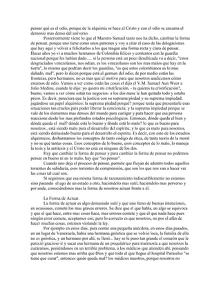 pensar qué es el odio, porque de la alquimia se hace el Cristo y con el odio se encarna el
demonio mas denso del universo.
Posteriormente viene lo que el Maestro Samael tanto nos ha dicho, cambiar la forma
de pensar, porque uno tiene como unos patrones y voy a citar el caso de las delegaciones
que hay aquí y volver a felicitarlos a los que tengan una forma recta y clara de pensar.
Hacer años yo vi a muchos hermanos de Colombia felices y contentos con la guardia
nacional porque les habían dado..... si la persona está un poco desubicada va a decir, "estos
desgraciados venezolanos, nos odian, es los venezolanos son los mas malos que hay en la
tierra", lo mismo que podrían decir los guardias, "es que estos colombianos es lo mas
dañado, mal", pero lo dicen porque está el germen del odio, de por medio están las
fronteras, pero hermanos, no es mas que el motivo para que nosotros analicemos cómo
estamos de odio. Vamos a ver como están las cosas el dijo el V.M. Samael Aun Weor a
Julio Medina, cuando le dijo: yo quiero mi cristificación, - tu quieres tu cristificación?,
bueno, vamos a ver cómo están tus negocios- a los dos mese le han quitado todo y estaba
preso. Es decir, pareciera que la justicia con su suprema piedad y su suprema impiedad;
jugándose un papel alquímico; la suprema piedad porqué? porque tenía que presentarle esas
situaciones tan crueles para poder liberar la conciencia; y la suprema impiedad porque se
vale de los elementos mas densos del mundo para castigar y para hacer que esa persona
reaccione desde los mas profundos estados psicológicos. Entonces, dónde queda el bien y
dónde queda el mal? dónde está lo bueno y dónde está lo malo? lo que es bueno para
nosotros , está siendo malo para el desarrollo del espíritu; y lo que es malo para nosotros,
está siendo demasiado bueno para el desarrollo el espíritu. Es decir, con esto de los estudios
alquímicos, desbaratamos los conceptos de tanto código de ética, de tanta teoría de la moral
y no se qué tantas cosas. Esos conceptos de lo bueno, esos conceptos de lo malo, lo maneja
la tesis y la antítesis y el Cristo no está en ninguno de los dos.
Hay que cambiar la forma de pensar y para cambiar la forma de pensar no podemos
pensar en bueno ni en lo malo, hay que "no pensar".
Cuando uno deja el proceso de pensar, permite que fluyan de adentro todos aquellos
torrentes de sabiduría, esos torrentes de comprensión, que son los que nos van a hacer ver
las cosas tal cual son.
Si seguimos que esa misma forma de razonamiento indiscutiblemente no estamos
sino pasando el ego de un estado a otro, haciéndolo mas sutil, haciéndolo mas perverso y
por ende, conociéndonos mas la forma de nosotros actuar frente a él.
La Forma de Actuar.
La forma de actuar es algo demasiado sutil y que uno lleno de buenas intenciones,
en ocasiones, comete los mas graves errores. Se dice que el que habla, en algo se equivoca
y que el que hace, entre mas cosas hace, mas errores comete y que el que nada hace pues
ningún error comete, aceptamos eso; pero lo correcto es que nosotros, no por el afán de
hacer muchas cosas, estemos violando la ley.
Por ejemplo en estos días, para contar una pequeña anécdota, en estos días pasados,
en un lugar de Venezuela, había una hermana gnóstica que se volvió loca, la familia de ella
no es gnóstica, y un hermano por ahí, se llenó... hay se le puso tan grande el corazón que le
pareció gracioso ir y sacar esa hermana de un psiquiátrico para traérnosla a que nosotros la
curáramos, poniéndonos en un terrible problema, a los médicos que atienden ahí, pensando
que nosotros estamos mas arriba que Dios y que todo el que llegue al hospital Paraselso "se
tiene que curar", entonces quién queda mal? los médicos nuestros, porque nosotros no
 