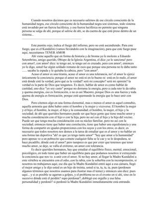 Cuando nosotros decimos que es necesario salirnos de ese círculo consciente de la
humanidad negra, ese círculo consciente de la humanidad negra son sistemas, todo sistema
está invadido por un fuerza luciférica, y esa fuerza luciférica no permite que ninguna
persona se salga de ahí, porque al salirse de ahí, se da cuenta de que está preso dentro de un
sistema...
............................................................................
Este puntito rojo, indica el fuego del infierno, pero no está ascendiendo. Para este
fuego, que es el Kundalini (vamos llevándolo con la imaginación), para que este fuego pase
aquí, necesitamos TENER AMOR
Ahí viene aquello que en forma de historia y de broma yo le molesto a Eduardo
Setembrino, amigo querido, Obispo de la Iglesia Argentina, el dice ¡se le sanciona! pero
con amor!, con amor! dice: te tengo así, te tengo así es cruzado, pero con amor!, entonces
yo le digo, usted fue algún soldado romano de esos que porque una persona no le daba tanto
...... sacaba la espada y le quitaba la cabeza, pero "con amor".
Acaso el amor es una tiranía, acaso el amor es una tolerancia, no! el amor lo ejerce
únicamente la conciencia; porque el amor no está ni en lo bueno ni está en lo malo, el amor
está donde esté la verdad; pero qué es la verdad? será mi concepto? será mi opinión? la
verdad es la parte de Dios que tengamos. Es decir, hablar de amor es como hablar de
castidad, uno dice "yo soy casto" porque no derrama la energía, pero a cada rato le da rabia
y quema energías, eso es fornicación, o no es así Maestro, porque Dios es una fuerza y toda
quema de energía es fornicación, porque está quemando la energía que lo hace unir con
Dios.
Pero citemos algo en una forma elemental, mas o menos el amor es aquel connubio,
aquella armonía que debe haber entre el hombre y la mujer y viceversa. El hombre la mujer
y el hijo; el hombre, la mujer, el hijo y la comunidad; el hombre, la mujer, el hijo y la
sociedad; de ahí que queridos hermanos puede ser que haya gente que tiene mucho amor y
mucha consideración con el hijo o con la hija, pero no así con el hijo y la hija del vecino.
Puede ser que tenga mucha consideración con su núcleo familiar, pero no así con la
sociedad; entonces tiene que haber una correlación, tiene que haber una equidistancia y una
forma de compartir en iguales proporciones con los suyos y con los otros; es decir, es
necesario que todos nosotros nos demos a la tarea de estudiar que es el amor y no hablar en
una forma tan deportiva "ah! es que yo tengo tanto amor" "hay que amar a la humanidad"
pero apenas ve a un pobrecito que comete cualquier falta se le cae y se le despedaza, se
hace picadillo, dónde está el amor? pero tampoco es que por creer que tenemos que tener
mucho amor, se deje, se valla al extremo, un amor con tolerancia.
Es decir queridos hermanos, hay que estudiar el equilibrio físico, mental, emocional,
psicológico, en todo tiene que haber un equilibrio para que podamos nosotros ir extrayendo
la conciencia que nos va a unir con el amor. Si no hay amor, al llegar la Madre Kundalini a
esta vértebra se encuentra con el odio, con la rabia, con la soberbia con la incomprensión, si
nosotros no trabajamos aquí, ese día que la Madre Kundalini entró aquí a esa cámara, llegó
el mejor amigo y le dijo usted es un hijo de treinta, usted si ta, ta, ta, ta, pum (perdonen
algunos términos que nosotros usamos para ilustrar mas el tema) y entonces uno dice: pues
aquí... y si es posible se agarran a golpes, y el problema no es el evento en si ahí, sino en lo
sucesivo dónde está el perdón? supo perdonar?, doblegó ese orgullo y esa falsa
personalidad y perdonó? si perdonó la Madre Kundalini inmediatamente está entrando.
 