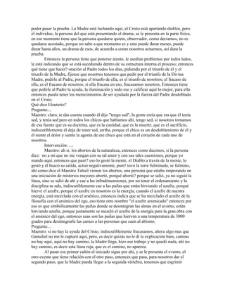 poder pasar la prueba. La Madre está luchando aquí, el Cristo está apartando diablos, pero
el individuo, la persona del que está presentando el drama, se le presenta en la parte física,
en ese momento tiene que la persona quedarse quieto, observador, como decíamos, no es
quedarse acostado, porque no sabe a que momento es y esto puede durar meses, puede
durar hasta años, un drama de esos, de acuerdo a como nosotros actuemos, así dura la
prueba.
Entonces la persona tiene que ponerse atento, le asedian problemas por todos lados,
le está indicando que se está sucediendo dentro de su estructura interna el proceso; entonces
qué tiene que hacer? oración al Padre todos los días, pidiendo por el triunfo de él y el
triunfo de la Madre, fíjense que nosotros tenemos que pedir por el triunfo de la Divina
Madre, pedirle al Padre, porque el triunfo de ella, es el triunfo de nosotros; el fracaso de
ella, es el fracaso de nosotros; si ella fracasa en eso, fracasamos nosotros. Entonces tiene
que pedirle al Padre la ayuda, la iluminación y todo eso y calificar aquí lo mejor, para ella
entonces pueda tener los merecimientos de ser ayudada por la fuerza del Padre desdoblada
en el Cristo.
Qué dice Eleuterio?
Pregunta:...
Maestro: claro, te das cuenta cuando él dijo "tengo sed", la gente creía que era que él tenía
sed, y tenía sed pero en todos los chicos que habíamos ahí, tengo sed, si nosotros tomamos
de esa fuente que es su doctrina, que es la castidad, que es la muerte, que es el sacrificio,
indiscutiblemente él deja de tener sed, arriba, porque el chico es un desdoblamiento de él y
él siente el dolor y siente la agonía de ese chico que está en el corazón de cada uno de
nosotros.
Intervención: ....
Maestro: ah si, los abortos de la naturaleza, entonces como decimos, si la persona
dice: no a mi que no me vengan con su tal amor y con sus tales cuestiones, porque yo
mando aquí, entonces que pasó? eso lo gestó la mente, el Diablo a través de la mente, lo
gestó y él buscó su salida, actuó negativamente, pum! tuvo la torre fulminada, se fulmino,
ahí como dice el Maestro Tahuil vienen los abortos, una persona que estaba empezando en
una iniciación de misterios mayores abortó, porqué abortó? porque se salió, ya no siguió la
línea, sino se salió de ahí y cae a las infradimensiones, por no tener el ordenamiento y la
disciplina se sale, indiscutiblemente cae a las pailas que están hirviendo el azufre, porqué
hierve el azufre, porque el azufre en nosotros es la energía, cuando el azufre de nuestra
energía, está mezclada con el arsénico, entonces indica que se ha mezclado el azufre de la
filosofía con el arsénico del ego, eso tiene otro nombre "el azufre arsenicado" entonces por
eso es que simbólicamente las pailas donde se desintegran las almas en el averno, están
hirviendo azufre, porque justamente se mezcló el azufre de la energía para la gran obra con
el arsénico del ego, entonces esas son las pailas que hierven a una temperatura de 3000
grados para desintegrarle las carnes a las personas que caen al abismo.
Pregunta:...
Maestro: si no hay la ayuda del Cristo, indiscutiblemente fracasamos, ahora algo mas que
Gamaliel no me le capturó aquí, pero, es decir quizás no le di la explicación bien, camino
no hay aquí, aquí no hay camino, la Madre llega, hizo ese trabajo y no quedó nada, ahí no
hay camino, es decir esta línea roja, que es el camino, no aparece.
Al pasar ese primer cañón el iniciado sigue por ahí, y se le presenta el evento, el
otro evento que tiene relación con el otro paso, entonces que pasa, para nosotros dar el
segundo paso, que la Madre pueda llegar a la segunda vértebra, tenemos que esgrimir
 