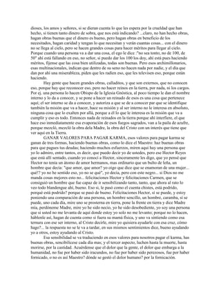 dioses, los amos y señores, si se dieran cuenta lo que les espera por la crueldad que han
hecho, si tienen tanto dinero de sobra, que nos está indicando? ...claro, no han hecho obras,
hagan obras buenas que el dinero es bueno, pero hagan obras en beneficio de los
necesitados, hagan caridad y tengan lo que necesitan y verán cuantas cosas... con el dinero
no se llega al cielo, pero se hacen grandes cosas para hacer méritos para llegar al cielo.
Porque cuando una persona va a dar una cosa, el ego le dice :"no sea tonto, no de 100, de
50" ahí está fallando en eso, no señor, si puedo dar los 100 los doy, ahí está pues haciendo
méritos, fíjense que las cosa bien utilizadas, todas son buenas. Pero esos archimillonarios,
esas multinacionales, indican que dentro de su seno no hacen nada por nadie, y el día que
dan por ahí una miserableza, piden que les radíen eso, que les televisen eso, porque están
haciendo.
Hay gente que hacen grandes obras, calladitos, y que son externos, que no conocen
eso, porque hay que reconocer eso, pero no hacer reinos en la tierra, por nada, ni los cargos.
Por ej. una persona lo hacen Obispo de la Iglesia Gnóstica, al poco tiempo le dan el nombre
interno y lo da a conocer, y se pone a hacer un reinado de esos es una cosa que pertenece
aquí; el ser interno se da a conocer, y autoriza a que se de a conocer par que se identifique
también la misión que va a hacer, hace su misión y al ser interno no le interesa en absoluto,
ninguna cosa que lo exalten por allá, porque a él lo que le interesa es la misión que va a
cumplir y eso es todo. Entonces nada de reinados en la tierra porque ahí interfiere, el que
hace eso inmediatamente esa evaporación de esos fuegos sagrados, van a la paila de azufre,
porque mezcló, mezcló la obra dela Madre, la obra del Cristo con un interés que tiene que
ver aquí en la Tierra.
GANAR VALORES PARA PAGAR KARMA, esos valores para pagar karma se
ganan de tres formas, haciendo buenas obras, como lo dice el Maestro: haz buenas obras
para que pagues tus deudas; haciendo muchos esfuerzos, miren aquí hay una persona que
yo lo admiro, entre tantos, es decir, que puedo decir yo de ustedes, pero ese Hector Reyes
que está allí sentado, cuando yo conocí a Hector, sinceramente les digo, que yo pensé que
Hector no tenía un átomo de amor hermanos, mas ordinario que un bulto de leña, un
hombre que decía: "que amor, que amor? yo oigo que dice que se enamoran de una mujer...
qué!? yo no he sentido eso, yo no se qué", yo decía, pero con este negro... si Dios no me
manda cosas mejores esto no... felicitaciones Hector y felicitaciones Carmen, que se
consiguió un hombre que fue capaz de ir sensibilizando tanto, tanto, que ahora al rato lo
veo todo blandengue ahí, bueno. Eso si, le pasó como el cuenta chistes, está podrido,
porqué está podrido? porque se pasó de bueno. Felicitaciones Hector, sí se puede, y estoy
poniendo una comparación de una persona, un hombre sencillo, un hombre, caramba, sí se
puede, uno cada día, mire uno se prosterna en tierra, pone la frente en tierra y dice Madre
mía, perdóneme Madre, mire yo he sido necio, yo he sido desobediente, yo soy una persona
que si usted no me levanta de aquí donde estoy yo solo no me levanto; porque no lo hacen,
háblenle así, hagan de cuenta como si fuera su mamá física, y uno va sintiendo como esa
ternura con ese ser interno, al Cristo decirle, mire yo quisiera ayudarle con esa cruz, cómo
hago?... la respuesta no se le va a tardar, en sus mismos sentimientos dice, bueno ayudando
yo a otros, estoy ayudando al Cristo.
Esa sensibilidad se va traduciendo en esos valores para nosotros pagar el karma, has
buenas obras, sencibilícese cada día mas; y el tercer aspecto, luchen hasta la muerte, hasta
morirse, por la castidad. Acuérdense que el dolor que la gente, el dolor que embarga a la
humanidad, no fue por haber sido iracundos, no fue por haber sido perezosos, fue por haber
fornicado, o no es así Maestro? dónde se gestó el dolor humano? por la fornicación.
 
