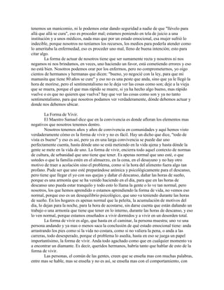 tenemos un manicomio, ni le podemos estar dando seguridad a nadie de que "llévelo para
allá que allá se cura", eso es proceder mal; estamos poniendo en tela de juicio a una
institución y a unos médicos, nada mas que por un estado emocional, esa mujer sufrió lo
indecible, porque nosotros no teníamos los recursos, los medios para poderla atender como
lo ameritaba la enfermedad, eso es proceder uno mal, lleno de buena intención; esto para
citar algo.
La forma de actuar de nosotros tiene que ser sumamente recta y nosotros ni nos
negamos ni nos brindamos, en veces, uno haciendo un favor, está cometiendo errores y eso
no está bien. Nosotros podemos orar por los enfermos, pero no comprometernos, yo oigo
cientos de hermanos y hermanas que dicen: "bueno, yo negocié con la ley, para que mi
mamasita que tiene 80 años se cure" y eso no es una peste que anda, sino que ya le llegó la
hora de morirse, pero el sentimentalismo no le deja ver las cosas como son; deje a la vieja
que se muera, porque el que mas rápido se muere, si ya ha hecho algo bueno, mas rápido
vuelve o es que no quieren que vuelva? hay que ver las cosas como son y ya no tanto
sentimentalismo, para que nosotros podamos ver verdaderamente, dónde debemos actuar y
donde nos debemos ubicar.
La Forma de Vivir.
El Maestro Samael dice que en la convivencia es donde afloran los elementos mas
negativos que nosotros tenemos dentro.
Nosotros tenemos años y años de convivencia en comunidades y aquí hemos visto
verdaderamente cómo es la forma de vivir y no es fácil. Hay un dicho que dice, "todo de
vista es bueno" y eso es así, pero ya en una larga convivencia se puede dar uno
perfectamente cuenta, hasta dónde uno se está metiendo en la vida ajena y hasta dónde la
gente se mete en la vida de uno. La forma de vivir, encierra todo aquel contexto de normas
de cultura, de urbanidad que uno tiene que tener. Es apenas normal que uno esté, o que
ustedes o que la familia estén en el almuerzo, en la cena, en el desayuno y no hay otro
motivo de traer a acolación sino el problema, como si la hora del alimento fuera algo tan
profano. Pude ser que uno esté preparándose anímica y psicológicamente para el descanso,
pero tiene que llegar el yo con sus quejas y dañar el descanso, dañar las horas de sueño,
porque es una armonía que se ha venido haciendo en el día, para que en las horas de
descanso uno pueda estar tranquilo y todo esto lo llama la gente o lo ve tan normal, pero
nosotros, los que hemos aprendido o estamos aprendiendo la forma de vida, no vemos eso
normal, porque eso es un desequilibrio psicológico, que uno va teniendo durante las horas
de sueño. En los hogares es apenas normal que la peleíta, la acumulación de motivos del
día, lo dejan para la noche, para la hora de acostarse, sin darse cuenta que están dañando un
trabajo o una armonía que tiene que tener en lo interno, durante las horas de descanso, y eso
lo ven normal, porque estamos enseñados a vivir dormidos y a vivir en un desorden total.
La forma de vivir es algo, que hasta en el caminar, la persona muestra; uno ve una
persona andando y ya mas o menos saca la conclusión de qué estado emocional tiene: anda
arrastrando los pies como si la vida no costara, como si no valiera la pena, o anda a las
carreras, todo desesperado, porque el problema lo asedia, hasta en eso se juega un papel
importantísimo, la forma de vivir. Anda todo agachado como que en cualquier momento va
a encontrar un diamante. Es decir, queridos hermanos, habría tanto que hablar de esto de la
forma de vivir.
Las personas, el común de las gentes, creen que se enseña mas con muchas palabras,
entre mas se hable, mas se enseña y no es así, se enseña mas con el comportamiento, con
 