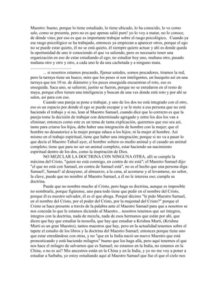 Maestro: bueno, porque lo tiene estudiado, lo tiene ubicado, lo ha conocido, lo ve como
sale, como se presenta, pero no es que apenas salió pum! yo lo voy a matar, no lo conoce,
de dónde vino; por eso es que es importante trabajar sobre el rasgo psicológico, Cuando ya
ese rasgo psicológico se ha trabajado, entonces ya empiezan a aparecer otros, porque el ego
no se puede estar quieto, él no se está quieto, él siempre quiere actuar y ahí es donde queda
la oportunidad de uno ir conociendo el que va saliendo, pero es necesario tener una
organización en eso de estar estudiando el ego; no estudiar hoy uno, mañana otro, pasado
mañana otro y otro y otro, a cada uno le da una cachetada y a ninguno mata.
......................................
... si nosotros estamos pescando, fíjense ustedes, somos pescadores, tiramos la red,
pero la tarraya tiene un hueco, mire que los peses si son inteligentes, un huequito así en una
tarraya que ten 10 m. de diámetro y los peces enseguida encuentran el roto, eso es
enseguida. Saca uno, se salieron; justito se fueron, porque no se enredaron en el resto de
maya, porque ellos tienen una inteligencia y buscan de una ves donde está roto y por ahí se
salen, así para con eso.
Cuando una pareja se pone a trabajar, y uno de los dos no está integrado con el otro,
eso es un espacio por donde el ego se puede escapar y se le mete a esa persona que no está
haciendo el trabajo y si no, lean al Maestro Samael, cuando dice que lo correcto es que la
pareja tome la decisión de trabajar con determinado agregado y entre los dos los van a
eliminar; entonces como este es un tema de tanta explicación, queremos que eso sea así,
tanto para criarse los hijos, debe haber una integración de hombre con la mujer; que el
hombre no desautorice a la mujer porque educa a los hijos; ni la mujer al hombre. Así
mismo en el trabajo espiritual, tiene que haber una integración; porque si no va a pasar lo
que decía el Maestro Tahuil ayer, el hombre soltero es medio animal y el casado un animal
completo; tiene que para no ser un animal completo, estar haciendo un nacimiento
espiritual dentro de los dos, como la inspiración de Dios.
NO MEZCLAR LA DOCTRINA CON NINGUNA OTRA, allí se cumple la
máxima del Cristo, "quien no está conmigo, en contra de mi está"; el Maestro Samael dijo:
"el que no está con Samael, en contra de Samael está", no es el hecho que una persona diga:
Samael!, Samael! al desayuno, al almuerzo, a la cena, al acostarse y al levantarse, no señor,
la clave, puede que no nombre al Maestro Samael, a él no le interesa eso; cumpla su
doctrina.
Puede que no nombre mucho al Cristo, pero haga su doctrina, aunque es imposible
no nombrarle, porque figúrense, uno para todo tiene que pedir en el nombre del Cristo,
porque él es nuestro salvador, él es el que aboga. Porqué décimo "le pido Maestro Samael,
en el nombre del Cristo, por el poder del Cristo, por la majestad del Cristo?" porque el
Cristo se hace presente a través de la palabra ante el Maestro Samael para que a nosotros se
nos conceda lo que le estamos diciendo al Maestro... nosotros tenemos que ser íntegros,
íntegros con la doctrina, nada de mezcla, nada de esos hermanos que están por ahí, que
dicen que hay que estudiar la teosofía, que hay que estudiar a Krishna Murti, (Krishna
Murti es un gran Maestro), tantos maestros que hay, pero en la actualidad tenemos sobre el
tapete el estudio de los libros y la doctrina del Maestro Samael; entonces porque tiene uno
que estar enredándose con otras, y no "que en la India nació un nuevo Maestro que está
pronosticando y está haciendo milagros" bueno que los haga allá, pero aquí tenemos el que
nos hace el milagro de salvarnos que es Samael; no estamos en la India, no estamos en la
China, o no es así? Mis ancestros están en la China y en la India, y yo no me voy a poner a
estudiar a Saibaba, yo estoy estudiando aquí al Maestro Samael que fue el que el cielo nos
 