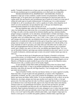 pueblo. Tomando seriedad de eso se logra, que esto es para hacerlo. La Logia Blanca no
nos dio una enseñanza que no se pudiera practicar, no es fácil, pero no es imposible.
TRABAJAR DURO EN EL DESPERTAR Y ASCENSO DEL FUEGO, el
despertar es algo que se hace cotidiano, cuando nosotros nos proponemos, hermanos,
despertar aquí, yo no quiero decir que ustedes no practiquen los ejercicios para salir en
cuerpo astral, hay que hacerlo, pero acordémonos que el sueño en el astral, no es mas que el
reflejo del sueño aquí en la parte tridimensional. Un hombre que vive a todo momento
olvidado de si, ah! se acuerda por ahí y vuelve y queda en el sueño, cómo despertar en el
astral? eso sería incoherente, ten que despertar aquí; el día que uno despierta aquí,
automáticamente despertó en el astral, porque eso es así.
Hay que despertar aquí, saber que está haciendo, ya a la gordita, le amargo mucho la
vida y las muchachas que están al pie mío, yo no quiero hacer alarde de despierto ni nada.
Yo llego a la calle y me doy cuenta de los mínimos detalles que hay, mínimos detalles,
porqué? porque yo aprendí a ver la vida diaria, mirando haber si el baño está limpio, si hay
toallas en el baño, si hay jabón en el baño, si hay papel; yo le apuesto, y yo le puede decir a
la gordita: mire, en la nebera falta esto, y esto, y esto, y esto, y esto; yo lo se, porque lo sabe
uno? porque uno tiene un radar, uno despierta una cosa que se llama sentido de la
inspiración y el sentido de la inspiración le dice qué es lo que hay y qué es lo que no hay;
porque uno se inspira en la vida y no me puede estar inspirando en la vida de arriba, si no
estoy inspirado en todo lo que pasa y por ende saber que todo debe estar en orden; no es
fácil, pero propongámonos hacerlo, hacerlo. Que si la perra desayunó, que si el palomo
comió, que si fulano vino, que si el otro se fue, son detalles que algunos dirán: "ay! si yo
soy un Sacerdote Gnóstico, qué tengo que estarme metiendo en esas cosas", pero si va a las
12 a pedir el almuerzo, entonces para qué se mete a la cocina? ustedes tienen que estar en
todo eso.
Ayer Juan me decía que él abogaba para que Eugenio y Gamaliel, no hicieran
comisión de cocina y yo le decía bueno, yo no estuve cuando los nombraron y lo otro, estoy
feliz, porque siempre los nombran... porque este hombre, mañana o pasado llegará a ser un
Maestro y el Maestro no puede enseñar lo que no ha vivido, por eso los Maestros somos
Maestros de la vida, y cuando a uno no le ha tocado, hágalo.
Yo por ejemplo cuando Dani estaba así barrigona decía cómo irá a hacer Juan?
cuando Dani tenga el hijo, si Juan es tan pulidito (perdóneme Juan), tan delicadito, todo
derechito, todo miles de cosas allí, ahí llega Juancito y "me lo arregla mano", docilito Juan;
que males tan necesarios.
Aquí mi hombre Urielito, mire hay una basura, barran, no vayan a agarrar la escoba,
dejen unos días, a lo que la güira este mas grandecita, yo quiero verlo, limpiando la
muchachita, lavándole por ahí, y que Leila le duelen las amígdalas y que la pieza está sin
barrer; que cursos tan lindos, bellos, bellos. Yo no me contemplo de eso, es decir, no me da
lástima eso, me alegro, porque uno tiene que enseñar con lo que ha vivido, y si no qué
gracia sería. Uno tiene que hacer de todo. Los Dioses surgen del abismo dice la Liturgia, y
en el abismo le toca a uno hacer de todo, aquí en esto, hacer de todo, hasta cosas buenas.
Entonces todo eso, son aprendizajes tan bonitos, que uno tiene que hacerlo, que debe
hacerlo y los consentiditos que haya por ahí, esos señoritos que no quieren si no la
iniciación, llegó la paloma mensajera con la carta, aténganse a eso y verán; tiene que tragar
tierra, tiene que sufrir, para que aprenda a amar al que sufre, tiene que haber sufrido, esa es
la ley, o no es así? aquí no hay paños calientes para nadie, y que ninguno venga aquí a la
Gnosis a creer que no va a recibir sino grados, poderes y bonitos tratos, aquí tiene que
 