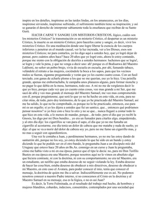 inspire en los detalles, inspírense en las tardes lindas, en los amaneceres, en los días,
inspírense sirviendo, inspírense sufriendo, el sufrimiento también tiene su inspiración; y así
se ganarán el derecho de interpretar sabiamente toda la enseñanza que reciban de su Santo
Gurú.
HACER CARNE Y SANGRE LOS MISTERIOS CRISTICOS, lógico, cuáles son
los misterios Crísticos? la transmutación es un misterio Crístico, el despertar es un misterio
Crístico, la muerte es un misterio Crístico; pero hacerlos carne y sangre, es decir, vivir los
misterios Crístico. En una meditación donde uno logre liberar la esencia de los cuerpos
inferiores y penetrar en el mundo causal, ver la luz increada, ver a los Dioses, esos son
misterios Crísticos; no para contarlos, yo les digo aquí a ustedes hoy, que yo logré dejar de
pensar, pero cuántos años hace? hace 20 años que yo logré esto, ahora lo estoy contando,
porque me siento con la obligación de decirles a ustedes hermanos: luchemos que se logra!,
se logra y vale la pena, y que no venga a decir uno: ah! porque es el Bodisatwa del Maestro
Lakhsmi, no señor un pobre brujo, vivía de escuela en escuela, por ahí, fumando tabaco,
velándole el retrato a las mujeres, cociéndole la boca a los sapos, para que los vecinos
malos se fueran, síganme preguntando y verán que yo les cuento cuatro cosas. Con un fusil
terciado, con ganas de echarle plomo a los que no me querían, eso yo lo hice. Una peinilla
grande, apenas me emborrachaba, le zampaba unos planazos alguno, para formar monche y
no pagar lo que debía en la mesa, hermanos, todo eso. A mi no me da vergüenza decir lo
que yo hice, porque cada vez que yo cuento estas cosas, veo mas grande a mi Ser, que me
sacó de allá y veo mas grande el mensaje del Maestro Samael, me veo mas comprometido
con él, porque pregúntenme, que será lo que yo no he hecho en esta vida, en esta, para no
citar otras, de todo, pero doy testimonio, de lo que yo he practicado del Maestro Samael, así
me ha salido, lo que no he comprobado, es porque no lo he practicado, entonces, eso para
mí es un orgullo; si yo les dijera a ustedes que fui un santico, que... entonces qué podríamos
pensar nosotros? si yo hice esto e hice lo otro y no se que... nunca llegaré a contar todo lo
que hice en esta vida, a lo menos de mandar, porque... de todo; pero el día que yo recibí la
Gnosis, les digo por mi Dios bendito... yo era un fumador para citarles algo, empedernido,
y al otro día dije: los cigarrillos se van para el sapo, el día que yo no me fumaba un
cigarrillo al acostarme, ese día tenía un dolor de cabeza que me mataba y nada de sueño, yo
dije: el que se va a morir del dolor de cabeza soy yo, pero no me fumo un cigarrillo mas, y
no mas a seguir con aguardienticos.
Una vez le contaba a Juan, y perdónenme hermanos, yo no me las estoy dando de
santurrón ahí, porque no los soy, yo estoy diciendo lo que he sido en un bando y estoy
diciendo lo que he podido ser en el otro bando, le preguntaba Juan a un discípulo mío del
Uruguay que estuvo hace 20 años en Bs.As. conmigo en un curso y Juan le preguntaba,
cómo me había visto a mi en esa época, parece que el tipo le decía: no, para mi Don Teófilo
Bustos en esa época era una Maestro, porque nosotros aquí no le vimos en absoluto algo
que hiciera contraste, ni con la doctrina, ni con su comportamiento; no era tal Maestro, era
un estudiante, un neófito que estaba deseoso de no seguir violando la ley. Estaba deseoso
de hacer las cosa bien, estaba deseoso de obedecer a mis directivos, deseoso de obedecer a
mi Maestro, en este caso el Avatara, para poder conocer el mío, tenía que conocer el
mensaje, la doctrina de quien me iba a salvar. Indiscutiblemente eso es así. No podemos
nosotros conocer a nuestro Padre interno, si no conocemos al Cristo en la doctrina y al
Maestro Samael en su mensaje, esa es la lógica, o no es así Juan?
Es decir, la Torre Fulminada, es el resultado del trabajo mal hecho, de hombres y
mujeres blanditos, cobardes, indecisos, consentidos, contemplados por una sociedad que
 