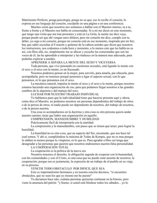 Matrimonio Perfecto, ponga psicología, ponga no se que; eso lo recibe el corazón, lo
expresa en ese lenguaje del corazón, esculpido en una página o en una conferencia.
Muchos creen que nosotros nos sentamos a hablar con el Maestro interno, tu a tu,
frente a frente y el Maestro nos habla en corazonadas. Si a mí me dicen en este momento,
que tengo una visita que me trae presentes y está en La Grita, la mente me dice vaya,
porque puede ser que ahí vengan unos dólares, pero mi corazón me dice, cumple con tu
deber, yo oigo a mi corazón, porque mi corazón está en ese momento, inspirado por mi Ser;
hay que saber escuchar al Corazón y quítense de la cabeza ustedes que dicen que nosotros
los instructores, nos codeamos a toda hora y momento, a lo menos este que les habla no es
así, con Dios allá, no, simplemente me se ubicar y escucho las corazonadas que son las
voces de él, las he aprendido a interpretar y las traduzco en la manera mas adecuada, para
poderlas explicar a ustedes.
APRENDER A SEPARA LA MENTE DEL SEXO Y VICEVERSA
Toda persona, que vive pensando en cuestiones sexuales, está ligando la mente con
el sexo y el sexo con la mente, es un fracasado.
Nosotros podemos pensar en la mujer, para servirle, para amarla, par educarla, para
acompañarla; pero no tenemos porqué ponernos a ligar el aspecto sexual, con lo que
pensamos, ni lo que pensamos con el sexo.
La mecánica natural, impulsa la mente al sexo y el sexo a la mente, porque nosotros
estamos haciendo una organización de eso, para que podamos llegar nosotros a las grandes
cumbres de la alquimia y del manejo del sexo.
LUCHAR POR NUESTRO TRABAJO INDIVIDUAL
Ya hablamos pues que la individualidad tiene que hacerse presente aquí y ahora,
como dice el Maestro, no podemos nosotros ser personas dependientes del trabajo de otros
o de la pereza de otros, ni nadie puede ser dependiente de nosotros, del trabajo de nosotros,
o de la pereza nuestra.
Una cosa es acompañarnos en la doctrina y otra cosa es otra persona quiera andar
nuestro camino; tiene que haber una organización en aquello.
COMPRENSION, MANSEDUMBRE Y HUMILDAD
Prácticamente fácil de interpretarla con la santidad.
La comprensión y la mansedumbre, son pasos que se tienen que tener, para lograr la
humildad.
La humildad no es otra cosa, que un aspecto del Ser, encarnado, que nos hace tal
cual somos. Y ahí si, cumpliéndose la máxima de Todas de Kempis, que no es mas porque
lo alaben ni menos porque lo vituperen, es lo que es. Para agradar a Dios así tenga que
desagradar a las personas que quieren que nosotros endiosemos nuestra falsa personalidad.
LA COOPERACION TOTAL
La cooperación es la política de la nueva era.
Nosotros tenemos el derecho, la obligación sagrada de cooperar con la humanidad,
con las comunidades y con el Cristo, es una cosa que no puede estar ausente de nosotros, la
cooperación; porque eso es justamente, la expresión de un trabajo de el pueblo en su viaje,
en su proceso.
VENCER TODO OBSTACULO POR DIFICIL QUE SEA
Esto es importantísimo hermanos y en nuestra oración decimos, "si encuentro
obstáculos, que no sean los que yo mismo me he puesto"
Ya decíamos hace rato, cuántas personas quisieran continuar en la Gnosis, pero
viene la amenaza del patrón: "y bueno, si usted está lléndose todos los sábados... yo lo
 