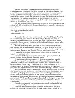 Nosotros, como dice el Maestro, no estamos en ningún momento buscando
seguidores y ustedes lo saben, que la posición nuestra no es esa; estamos buscando gente
para el Cristo, estamos buscando gente para la nueva era. Estamos diciéndoles que los
sistemas que tenemos fracasaron que no sirven que son ambiguos, que solo están
encubriendo un espacio hasta el final de esta raza; de ahí en adelante nacerán cielos nuevos
y tierra nuevas y por ende una humanidad nueva, con pensamientos nuevos, con
sentimientos nuevos, con acciones nuevas; porque lo de esta época no sirve para nosotros ir
a formar las bases para una nueva raza.
Que sean ustedes hermanos y hermanas los que van a ser la base para esa gran raza,
no dejen solo al Cristo, no dejen solo al Maestro Samael, no nos dejen solos en esta lucha,
muchas gracias.
17 y 18vas. Joyas del Dragón Amarillo
V.M. Lakhsmi
Semana Santa de 1997
Después de haber tenido conocimiento hasta la 16ava. Joya del Dragón Amarillo,
nos abocaremos a lo que se llama "El Paso del Mar Rojo". Acordémonos que es un
merecimiento que cada persona tiene que tener; para que en el momento de un rescate
conjunto, los Maestro que van a conducir el pueblo, harán que las aguas se separen de las
aguas y pasarán con el pueblo.
Después que ese pueblo salga al otro lado, se abocarán las huestes tenebrosas a
pasar también el mar, con la finalidad de llegar allá y exterminar al pueblo que ha sido
salvado. Pero las aguas se cerrarán y se los tragará a todos. Esa es una alegoría que hay que
entenderla desde el punto de vista diabólico y desde el punto de vista divino.
Ellos no podrán llegar allá, porque las embravecidas aguas del mundo se los
tragarán y no dejarán uno solo.
Esas embravecidas aguas son aquellas convulsiones de pasiones, de odios, de
rencores, diatribas, guerras que están azotando al planeta.
Es necesario que toda persona que se va a abocar a esto, sepa hacer una sabia
mezcla de los mercurios, la naturaleza tiene siete elementos, de los cuales el Maestro
Samael nos ha dado a conocer cinco, que son el elemento Tierra, el elemento Agua, el
elemento Aire, el elemento Fuego y el elemento Eter. A estos elementos que no los
conocemos dentro del contexto "creación", pero que son justamente los que nosotros
producimos para la gran obra, me quiero referir al elemento Azufre y al elemento Mercurio.
Desde luego no hay que ver a esos elementos como el Azufre de la mina o como el
Mercurio que lo vemos allí como un ...... derretido; es un Mercurio Alquímico, que tiene
que estar en iguales proporciones diseminados en los océanos de la persona. Cuando
nosotros observamos las aguas genésicas de cada persona, son océanos en los cuales él
navega (esto la mente humana no logra captar), pero nosotros estamos hechos de cuántas
partes de agua? 75% de agua. Es un agua que está distribuida en el cuerpo y esa agua tiene
relación con una cosa que se llama Plasma y ese Plasma tiene relación con el mundo
protoplasmático.
El mundo protoplasmático es el mundo astral, en el mundo astral está la luz que
enlaza la parte espiritual y la parte humana.
Ese plasma es justamente un líquido que aunque esté en la sangre, esté en las
células, tiene una íntima, pero suprema relación con la energía sexual. Cosa que no se...
 