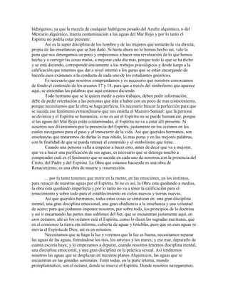 hidrógenos; ya que la mezcla de cualquier hidrógeno pesado del Azufre alquímico, o del
Mercurio alquímico, traería contaminación a las aguas del Mar Rojo y por lo tanto el
Espíritu no podría estar presente.
Así es la super disciplina de los hombre y de las mujeres que tomarán la vía directa,
propia de las enseñanzas que se han dado. Si hasta ahora no lo hemos hecho así, vale la
pena que nos detengamos un poco y empecemos a hacer una revaluación de lo que hemos
hecho y a corregir las cosas malas, a mejorar cada día mas, porque todo lo que se ha dicho
y se está diciendo, corresponde únicamente a los trabajos psicológicos y desde luego a la
calificación que tenemos que dar a nivel interno a los gurus que se están encargando de
hacerle esos exámenes a la conducta de cada uno de los estudiantes gnósticos.
Es necesario que nosotros comprendamos y es necesario que nosotros conozcamos
de fondo el contenido de los arcanos 17 y 18, para que a través del simbolismo que aparece
aquí, se entiendan las palabras que aquí estamos diciendo.
Todo hermano que se le quiera medir a estos trabajos, deben pedir información,
debe de pedir orientación a las personas que irán a haber con un poco de mas conocimiento,
porque necesitamos que la obra se haga perfecta. Es necesario buscar la perfección para que
se suceda ese fenómeno extraordinario que nos enseña el Maestro Samael: que la persona
se diviniza y el Espíritu se humaniza; si no es así el Espíritu no se puede humanizar, porque
si las aguas del Mar Rojo están contaminadas, el Espíritu no va a estar allí presente. Si
nosotros nos divinizamos por la presencia del Espíritu, justamente en los océanos en los
cuales navegamos para el paso y el transcurrir de la vida. Así que queridos hermanos, son
enseñanzas que trataremos de darlas lo mas nítido, lo mas puras y en las mejores palabras,
con la finalidad de que se pueda retener el contenido y el simbolismo que tiene.
Cuando una persona valla a empezar a hacer esto, antes de decir que va a mejorar,
que va a hacer una purificación de sus aguas, es necesario que se detenga mucho a
comprender cuál es el fenómeno que se sucede en cada uno de nosotros con la presencia del
Cristo, del Padre y del Espíritu. La Obra que estamos haciendo es una obra de
Renacimiento, es una obra de muerte y resurrección.
... por lo tanto tenemos que morir en la mente, en las emociones, en los instintos,
para renacer de nuestras aguas por el Espíritu. Si no es así, la Obra esta quedando a medias,
la obra está quedando imperfecta y por lo tanto no va a tener la calificación para el
renacimiento y sobre todo para el establecimiento en cielos nuevos y tierras nuevas.
Así que queridos hermanos, todas estas cosas se sintetizan en: una gran disciplina
mental, una gran disciplina emocional, una gran obediencia a la enseñanza y una voluntad
de acero; para que podamos imponer nosotros, por sobre todo, los principios de la doctrina
y así ir encarnando las partes mas sublimes del Ser, que se encuentran justamente aquí, en
esos océanos, ahí en los océanos está el Espíritu, como lo dicen las sagradas escrituras, que
en el comienzo la tierra era informe, cubierta de aguas y tinieblas, pero que en esas aguas se
movía el Espíritu de Dios, así es en nosotros.
Necesitamos que se haga la luz y veremos que la luz es buena, necesitamos separar
las aguas de las aguas, formándose los ríos, los arroyos y los mares; y ese mar, depurarlo de
cuanta escoria haya; y lo empezamos a depurar, cuando nosotros tenemos disciplina mental,
una disciplina emocional, y una gran disciplina en la práctica sexual. Así tendremos
nosotros las aguas que se desplazan en nuestros planos Alquímicos, las aguas que se
encuentran en las gónadas seminales. Entre todas, en la parte interna, mundo
protoplasmático, son el océano, donde se mueve el Espíritu. Donde nosotros navegaremos.
 