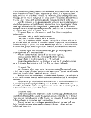 Y no olviden ustedes que hay que seleccionar entusiasmos, hay que seleccionar aquello, de
las dos características del sexo; el sexo negro aquel que impulsa, o es impulsado por la
mente, impulsado por los instintos bestiales; y el sexo blanco, que es una exigencia natural
del cuerpo, por una función biológica, y que aquí es donde se encuentra el Shakty Potencial
de lo que hemos comido, de lo que hemos pensado, para que allí se pueda gestar eso...
Queridos hermanos, no nos queremos extender tanto, solo queremos decirles que se
entienda bien, y estamos repitiendo bastante la misma frase, con la idea de que no vallan a
quedar incertidumbres o aspectos no entendidos: es necesario que cada uno de nosotros
comprenda que se necesita tener en cada elemento, las condiciones que el mismo elemento
nos exige, me quiero referir al elemento Tierra.
El elemento Tierra nos exige a nosotros para la Gran Obra, tres condiciones
fundamentales.
La primera: vencer la inercia, la mala voluntad.
La segunda: desarrollar una gran fuerza de voluntad.
La tercera: desarrollar la mística. La mística corresponde al elemento tierra, de ahí
que cuando nosotros nos sumimos en meditación o en oración profunda, encontramos una
gran satisfacción por la quietud; pero no nos podemos dejar llevar del éxtasis que sentimos
en la meditación, porque puede ser que llevado al extremo, se está fomentando la pereza.
El elemento Agua, tiene sus condiciones dadas, para que nosotros podamos
hacernos partícipes de la obra que nosotros .....
Primero: eliminar hasta las sombras de las emociones negativas.
Segundo: eliminar el temor. EL temor es producido por las aguas.
Tercero: hacer en nosotros que nazca la Fe y la seguridad.
Son condiciones que tenemos que ir teniendo en cada uno de esos elementos para
que en el momento dado, nos sirvan en la Gran Obra que estamos realizando.
El elemento Aire.
Necesitamos en primer orden: ubicar los pensamientos en el lugar que deben estar;
es decir, no ponernos a hablar con la mente o con el yo pensador. Tenemos que obligar a la
mente a que tenga disciplina y obediencia a nuestra voluntad.
Segundo aspecto del elemento aire: hacernos nosotros dueños de todos los impulsos,
es decir, dirigir todos los impulsos instintivos propios de la manifestación de los elementos
pensadores.
Tercero: hacer que nosotros seamos dueños absolutos de nuestros movimientos. No
es justo que una persona se ponga a meditar y a los 10 minutos se esté rascando, este
moviéndose, estirando las piernas; eso es propio de una persona débil en voluntad y allí esta
el elemento aire haciendo que se dañe la práctica.
El elemento Fuego
Es necesario que nosotros empecemos a luchar cuerpo a cuerpo, hombro a hombro
para podernos liberar de todas aquellas descargas emocionales producidas por el elemento
Fuego como ira, como odio, como envidia. Tenemos que ser dueños de nosotros, para que
el elemento Fuego, no nos incite a hacer cosas indebidas.
Tenemos que tener una organización acciones que tenemos que hacer en la vida
diaria. En ningún momento actuar por el impulso que recibimos a primera vista, de
cualquiera de los eventos.
 