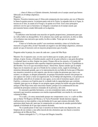... claro el Alma es el Quinto elemento, fusionado con el cuerpo causal que hemos
fabricado en el trabajo alquímico.
Pregunta: .....
Maestro: Nosotros tenemos que el Alma está compuesta de cinco partes, por eso el Maestro
le llama la quinta esencia. La primera parte está en la Tierra, la segunda está en el Agua, la
tercera en el Aire, la cuarta en el Fuego y la quinta en el Eter. Esos cinco principios
anímicos son los que se fusionan o se integran o encarnan en el cuerpo causal, que
previamente hemos estado fabricando en la alquimia.
Pregunta:...
... Ya debemos estar haciendo esas mezclas en iguales proporciones, justamente para que
no valla a haber un desequilibrio. Si le echamos mas azufre que mercurio, la obra se daña;
si le echamos mas mercurio que azufre, la obra se daña. Tiene que ser en iguales
proporciones.
Cómo se le hecha mas azufre? con cuestiones mentales; cómo se le hecha mas
mercurio a la gran obra; al mar? haciendo un negativo uso del trabajo alquímico, entonces
puede ser que el mercurio esté en mayores proporciones que el azufre.
Pregunta sobre la pareja, los canes de cada uno y paso del Mar Rojo.
Maestro: En el supuesto caso, en este caso la dama que no acepta, pero que acepta el
trabajo, el gran Arcano, el hombre puede a partir de un gran esfuerzo y una gran disciplina
y voluntad, hacer su obra, limpiar sus mares. Porque ella no los ensucia, si la mente del
hombre no da a interpretar todos aquellos impulsos pasionarios de lascivia. El problema es
del Hombre. Eso es lo que necesitamos hacer. Ahora bien, fíjense ustedes que la simple
lógica nos lo muestra así; que en el fondo de los océanos existe, según la mitología, un
monstruo demasiado grande, que es la representación de esa hidra de Lerna que el Maestro
nos muestra a nosotros en otro aspecto, que devora a todas las personas que caen a ese
océano y se ahogan, se ahogan justamente, no porque físicamente mueren sino porque no
son capaces de vencer y tener un organización. En el trabajo del alquimista, si la persona es
disciplinado, está allí en el océano de esas aguas, ya no está el monstruo aquel, esta el
Espíritu; y entonces ese Espíritu pues le va dando toda la capacidad para que continúe
viajando, para que no se ahogue en sus propias aguas, porque ha tenido una gran disciplina;
aunque el Mar Rojo tiene unas reacciones fuertes, porque es la condensación de una
cantidad de principios anímicos emanados de la persona y del cielo.
Es necesario queridos hermanos, y no nos extendemos tanto, en decir que es
necesario que nosotros asumamos con mucha responsabilidad, con mucha fe, con mucha
voluntad la Obra.
Va a salir, y lo estoy anunciando porque me comprometo a eso, va a salir un libro
que se llama "El Regreso del Mesías y la Tierra Prometida" donde daremos algunas
explicaciones ya mas amplias y mas profundas de lo que aquí estamos diciendo. Sólo
queremos dejar hasta ahí, para que la comprensión en cada uno de ustedes permita haber
captado el trasfondo de lo que aquí estamos diciendo.
No se puede pasar el mar rojo si nosotros no hemos hecho una depuración, una
limpieza de ese océano y una sabia mezcla de dos elementos que nos hacen a nosotros
participes de la Obra de Dios
Hemos entregado la 17 y 18 Joyas del Dragón Amarillo.
 