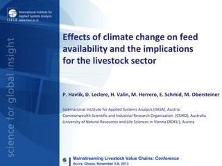 Effects of climate change on feed
availability and the implications
for the livestock sector

P. Havlík, D. Leclere, H. Valin, M. Herrero, E. Schmid, M. Obersteiner
International Institute for Applied Systems Analysis (IIASA), Austria
Commonwealth Scientific and Industrial Research Organisation (CSIRO), Australia
University of Natural Resources and Life Sciences in Vienna (BOKU), Austria

Mainstreaming Livestock Value Chains: Conference
Accra, Ghana, November 5-6, 2013

 