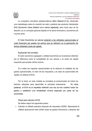 FACULTAD DE CONTADURIA Y CIENCIAS ADMINISTRATIVAS
FINANZAS I
ANÁLISIS FINANCIERO “VALOR ECONOMICO AGREGADO”
EVA (Economic Value Added)
244
La compañía consultora estadounidense Stern Stewart & Co. desarrollo
una metodología sobre la creación de valor y patento ese producto, llamándolo
EVA (Economic Value Added) como marca registrada, pero como aquí se ha
descrito, es un concepto general basado en la teoría financiera y económica de
muchos años.
El Valor Económico se calcula restando a las utilidades operacionales el
costo financiero por poseer los activos que se utilizaron en la generación de
dichas utilidades (costo de capital).
Explicación del concepto
El valor económico agregado o utilidad económica es el producto obtenido
por la diferencia entre la rentabilidad de sus activos y el costo de capital
requerido para poseer dichos activos.
Si a todos los ingresos operacionales se le deducen la totalidad de los
gastos operacionales, el valor de los impuestos y el costo de oportunidad del
capital, se obtiene el EVA.
Por lo tanto, en esta medida se considera la productividad de todos los
factores utilizados para desarrollar la actividad empresarial. En otras
palabras, el EVA es el resultado obtenido una vez se han cubierto todos los
gastos y satisfecho una rentabilidad mínima esperada por parte de los
accionistas.
Pasos para calcular el EVA
Se deben seguir los siguientes pasos:
• Calcular la utilidad operativa después de impuestos (UODI). Representa la
utilidad operacional neta (UON) antes de gastos financieros y después del
 