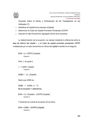FACULTAD DE CONTADURIA Y CIENCIAS ADMINISTRATIVAS
FINANZAS I
ANÁLISIS FINANCIERO “VALOR ECONOMICO AGREGADO”
EVA (Economic Value Added)
245
Impuesto Sobre la Renta y Participación de los Trabajadores en las
Utilidades (T)
• Identificar el Capital de la empresa (Capital)
• Determinar el Costo de Capital Promedio Ponderado (CCPP)
• Calcular el Valor Económico Agregado (EVA) de la empresa.
La determinación de la ecuación, se calcula mediante la diferencia entre la
tasa de retorno del capital r y el costo de capital promedio ponderado CCPP,
multiplicada por el valor económico en libros del capital invertido en el negocio:
EVA = (r - CPPC) (Capital)
Ecuación 1
Pero, r es igual a:
r = UODI / Capital
Ecuación 2
UODI = (r ) (Capital)
Dado que UODI es:
UODI = (UON) (1 - T)
De la ecuación 1 obtenemos:
EVA = (r ) (Capital) – (CCPP) (Capital)
Ecuación 3
Y teniendo en cuenta la ecuación (2) se tiene:
EVA = UODI – (CCPP) (Capital)
Ecuación 4
 