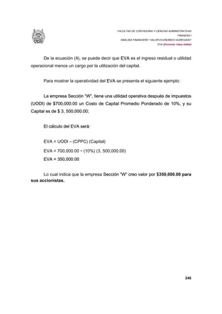 FACULTAD DE CONTADURIA Y CIENCIAS ADMINISTRATIVAS
FINANZAS I
ANÁLISIS FINANCIERO “VALOR ECONOMICO AGREGADO”
EVA (Economic Value Added)
246
De la ecuación (4), se puede decir que EVA es el ingreso residual o utilidad
operacional menos un cargo por la utilización del capital.
Para mostrar la operatividad del EVA se presenta el siguiente ejemplo:
La empresa Sección “W”, tiene una utilidad operativa después de impuestos
(UODI) de $700,000.00 un Costo de Capital Promedio Ponderado de 10%, y su
Capital es de $ 3, 500,000.00;
El cálculo del EVA será:
EVA = UODI – (CPPC) (Capital)
EVA = 700,000.00 - (10%) (3, 500,000.00)
EVA = 350,000.00
Lo cual indica que la empresa Sección “W” creo valor por $350,000.00 para
sus accionistas.
 