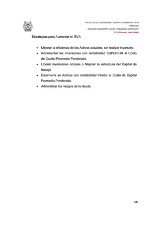 FACULTAD DE CONTADURIA Y CIENCIAS ADMINISTRATIVAS
FINANZAS I
ANÁLISIS FINANCIERO “VALOR ECONOMICO AGREGADO”
EVA (Economic Value Added)
247
Estrategias para Aumentar el EVA
• Mejorar la eficiencia de los Activos actuales, sin realizar inversión.
• Incrementar las inversiones con rentabilidad SUPERIOR al Costo
de Capital Promedio Ponderado.
• Liberar inversiones ociosas o Mejorar la estructura del Capital de
trabajo
• Desinvertir en Activos con rentabilidad Inferior al Costo de Capital
Promedio Ponderado.
• Administrar los riesgos de la deuda.
 