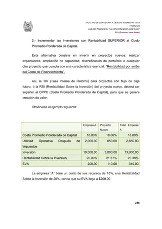 FACULTAD DE CONTADURIA Y CIENCIAS ADMINISTRATIVAS
FINANZAS I
ANÁLISIS FINANCIERO “VALOR ECONOMICO AGREGADO”
EVA (Economic Value Added)
248
2.- Incrementar las Inversiones con Rentabilidad SUPERIOR al Costo
Promedio Ponderado de Capital.
Esta alternativa consiste en invertir en proyectos nuevos, realizar
expansiones, ampliación de capacidad, diversificación de portafolio o cualquier
otro proyecto que cumpla con una característica esencial: “Rentabilidad por arriba
del Costo de Financiamiento”.
Así, la TIR (Tasa Interna de Retorno) para proyectos con flujo de caja
futuro, ó la RSI (Rentabilidad Sobre la Inversión) del proyecto nuevo, deberá ser
superior al CPPC (Costo Promedio Ponderado de Capital), para que se genere
creación de valor.
Obsérvese el ejemplo siguiente:
Empresa A Proyecto
Nuevo
Total Empresa
A
Costo Promedio Ponderado de Capital 18.00% 18.00% 18.00%
Utilidad Operativa Después de
Impuestos
2,000.00 650.00 2,650.00
Inversión 10.000.00 3,000.00 13,000.00
Rentabilidad Sobre la Inversión 20.00% 21.67% 20.38%
EVA 200.00 110.00 310.00
La empresa “A” tiene un costo de sus recursos de 18%, una Rentabilidad
Sobre la Inversión de 20%, con lo que su EVA llega a $200.00
 