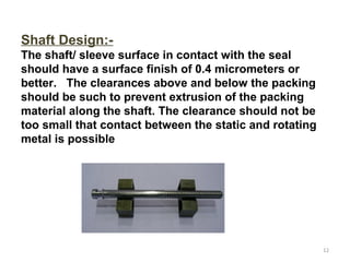Shaft Design:-
The shaft/ sleeve surface in contact with the seal
should have a surface finish of 0.4 micrometers or
better. The clearances above and below the packing
should be such to prevent extrusion of the packing
material along the shaft. The clearance should not be
too small that contact between the static and rotating
metal is possible
12
 